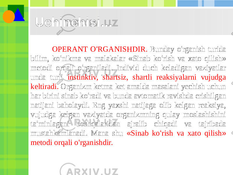 Uchinchisi… OPERANT O ‘ RGANISHDIR. Bunday o ‘ rganish turida bilim, ko ‘ nikma va malakalar « Sinab ko ‘ rish va xato qilish » metodi orqali o ‘ rganiladi. Individ duch keladigan vaziyatlar unda turli instinktiv, shartsiz, shartli reaksiyalarni vujudga keltiradi. Organizm ketma-ket amalda masalani yechish uchun har birini sinab ko ‘ radi va bunda avtomatik ravishda erishilgan natijani baholaydi. Eng yaxshi natijaga olib kelgan reaksiya, vujudga kelgan vaziyatda organizmning qulay moslashishini ta ’ minlagani boshqalaridan ajralib chiqadi va tajribada mustahkamlanadi. Mana shu « Sinab ko ‘ rish va xato qilish » metodi orqali o ‘ rganishdir. 