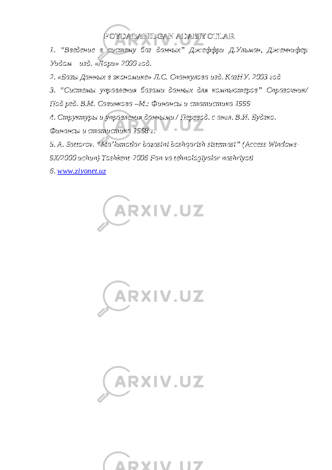  FOYDALANILGAN ADABIYOTLAR 1. “Введение в систему баз данных” Джеффри Д.Ульман, Дженнифер Уидом изд. «Лори» 2000 год. 2. «Базы Данных в экономике» Л.С. Спанкулова изд. КазНУ. 2003 год 3. “Системы управления базами данных для компьютеров” Справочник/ Под ред. В.М. Савинкова –М.: Финансы и статистика 1999 4. Структуры и управления данными / Перевод. с англ. В.И. Будзко. Финансы и статистика 1998 г. 5. A. Sattorov. “Ma’lumotlar bazasini boshqarish sistemasi” (Access Windows- 9X/2000 uchun) Toshkent-2006 Fan va tehnologiyalar nashriyoti 6. www.ziyonet.uz 