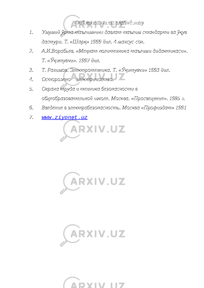 Фойдаланилган адабиётлар 1. Умумий ўрта таълимнинг давлат таълим стандарти ва ўқув дастури. Т. «Шарқ» 1999 йил. 4-махсус сон. 2. А.И.Воробьев. «Меҳнат политехника таълими дидактикаси». Т. «Ўқитувчи». 1997 йил. 3. Т. Рахимов. Электротехника. Т. «Ўқитувчи» 1993 йил. 4. Осторожно – электричоство. 5. Охрана труда и техника безопасности в об ҳ еобразовательной школе. Москва. «Просве ҳе ние». 1985 г. 6. Введение в электробезопасность. Москва «Профиздат» 1991 7. www.ziyonet.uz 