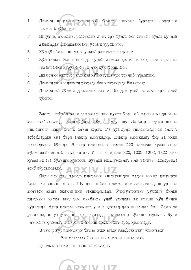 1. Дазмол шнурини текшириб кўринг, шнурни буралган ерларини текислаб қўйинг. 2. Шнурни, вилкани, розеткани очиқ ери бўлса ёки синган бўлса бундай дазмолдан фойдаланманг, устага кўрсатинг. 3. Ҳўл қўл билан шнурни ушлаб розеткага тиқманг. 4. Ҳўл полда ёки нам ерда туриб дазмол қилманг, оёқ тагига резина гиламча ёки қуруқ ёғоч таглик қўйиб ишланг. 5. Дазмолни махсус тагликка қўйинг, шнури осилиб турмасин. 6. Дазмоллашни дазмол тахтада ёки хонтахтада бажаринг. 7. Дазмоллаб бўлгач дазмолни ток манбаидан узиб, махсус ерга олиб қўйинг. Электр асбобларини таъмирлашни пухта ўрганиб олинса моддий ва маънавий жихатдан яхши бўлади. Бунинг учун шу асбобларни тузилиши ва ишлашини яхши билиб олиш керак. Уй рўзғорда ишлатиладиган электр асбоблардан яна бири электр плиткадир. Электр плиткалар бир ва икки комфоркали бўлади. Электр плиткалар асосан 220 вольтли кучланишга мўлжаллаб ишлаб чиқарилади. Унинг спирали 800, 1000, 1200, 1500 ватт қувватга эга бўлиши мумкин. Бундай маълумотлар плитканинг паспортида ёзиб кўрсатилади. Янги олинган электр плиткани ишлатишдан олдин унинг паспорти билан танишиш керак. Шундан кейин плитканинг созлигини, шнури ва вилкаси яхши эканлигини текширилади. Ўқитувчининг рухсати билан плиткани қисқа вақт ток манбаига улаб узилади ва исиши қўл билан кўрилади. Агар плитка исимаса унинг қаеридадир носозлик бор. Спирали узилиши, шнур узилиши ёки вилкада носзликлар бўлиши мумкин. Буни плиткани қисмларга ажратиб-йиғиш орқали бартараф қилинади. Электр қурилмалари билан ишлашда хавфсизлик техникаси. Электр токи билан шикастланиш хавфи. а). Электр токининг кишига таъсири. 