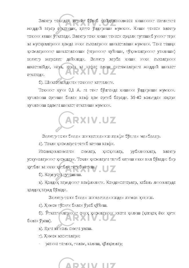 Электр токидан эхтиёт бўлиб фойдаланилмаса кишининг соғлигига жиддий зарар етказиши, ҳатто ўлдириши мумкин. Киши танаси электр токини яхши ўтказади. Электр токи киши танаси орқали туташиб унинг тери ва мускулларини ҳамда ички аъзоларини шикастлаши мумкин. Тана ташқи қисмларининг шикастланиши (терининг куйиши, тўқималарнинг узилиши) электр жарохат дейилади. Электр зарба киши ички аъзоларини шкастлайди, нерв, юрак ва нафас олиш системаларига жиддий шикаст етказади. б). Шикастлайдиган токнинг катталиги. Токнинг кучи 0,1 А. га тенг бўлганда кишини ўлдириши мумкин. кучланиш ортиши билан хавф ҳам ортиб боради. 36-40 вольтдан юқори кучланиш одамга шикаст етказиши мумкин. Электр токи билан шикастланиш хавфи бўлган манбалар. а). Токли қисмларга тегиб кетиш хавфи. Изоляцияланмаган симлар, қисқичлар, рубилниклар, электр ускуналарнинг қисмлари. Токли қисмларга тегиб кетиш икки хил бўлади: бир қутбли ва икки қутбли тегиб кетиш. б). Корпусга туташиш. в). Қолдиқ заряднинг хавфлилиги. Конденсаторлар, кабель линияларда қолдиқ заряд бўлади. Электр токи билан шикастланишдан химоя қилиш. а). Ҳимоя тўсиғи билан ўраб қўйиш. б). Ўтказгичларнинг очиқ қисмларини ихота қилиш (қапқоқ ёки қути билан ўраш). в). Ерга ва ноль симга улаш. г). Ҳимоя воситалари: - резина таглик, гилам, калиш, қўлқоплар; 