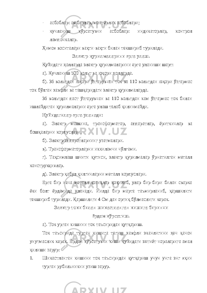 - асбоблар: омбирлар, монтёрлик асбоблари; - кучланиш кўрсатувчи асбоблар: индикаторлар, контрол лампочкалар. Ҳимоя воситалари вақти-вақти билан текшириб турилади. Электр қурилмаларини ерга улаш. Қуйидаги ҳолларда электр қурилмаларини ерга уланиши шарт: а). Кучланиш 500 вольт ва юқори ҳолларда. б). 36 вольтдан юқори ўзгарувчан ток ва 110 вольтдан юқори ўзгармас ток бўлган хавфли ва ташқаридаги электр қурилмаларда. 36 вольтдан паст ўзгарувчан ва 110 вольтдан кам ўзгармас ток билан ишлайдиган қурилмаларни ерга улаш талаб қилинмайди. Қуйидагилар ерга уланади: а). Электр машина, трансформатор, аппаратлар, ёриткичлар ва бошқаларни корпуслари. б). Электр аппаратларнинг узатмалари. в). Трансформаторларни иккиламчи чўлғами. г). Тақсимлаш шчити қутиси, электр қурилмалар ўрнатилган металл конструкциялар. д). Электр қабул қилгичларни металл корпуслари. Ерга бир неча металл қозиқлар қоқилиб, улар бир-бири билан сварка ёки болт ёрдамида уланади. Йилда бир марта таъмирланиб, қаршилиги текшириб турилади. Қаршилиги 4 Ом дан ортиқ бўлмаслиги керак. Электр токи билан шикастланган кишига биринчи ёрдам кўрсатиш. а). Ток урган кишини ток таъсиридан қутқариш. Ток таъсирида турган кишига тегиш хавфли эканлигини ҳеч қачон унутмаслик керак. Ёрдам кўрсатувчи киши қуйидаги эхтиёт чораларига амал қилиши зарур: 1. Шикастланган кишини ток таъсиридан қутқариш учун унга энг яқин турган рубильникни узиш зарур. 