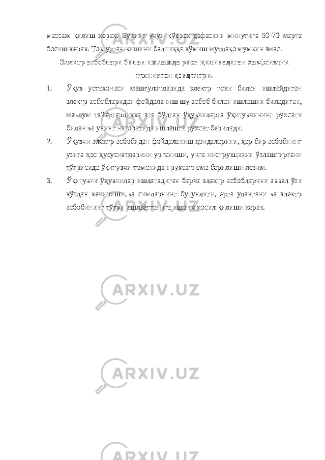 массаж қилиш керак. Бунинг учун кўкрак қафасини минутига 60-70 марта босиш керак. Ток урган кишини балчиққа кўмиш мутлақо мумкин эмас. Электр асбоблари билан ишлашда риоя қилинадиган хавфсизлик техникаси қоидалари. 1. Ўқув устахонаси машғулотларида электр токи билан ишлайдиган электр асбобларидан фойдаланиш шу асбоб билан ишлашни биладиган, маълум тайёргарликка эга бўлган ўқувчиларга ўқитувчининг рухсати билан ва унинг назоратида ишлашга рухсат берилади. 2. Ўқувчи электр асбобидан фойдаланиш қоидаларини, ҳар бир асбобнинг узига ҳос ҳусусиятларини урганиши, унга инструкцияни ўзлаштиргани тўғрисида ўқитувчи томонидан рухсатнома берилиши лозим. 3. Ўқитувчи ўқувчилар ишлатадиган барча электр асбобларини аввал ўзи кўздан кечириши ва симларнинг бутунлиги, ерга улангани ва электр асбобининг тўғри ишлаётганига ишонч ҳосил қилиши керак. 