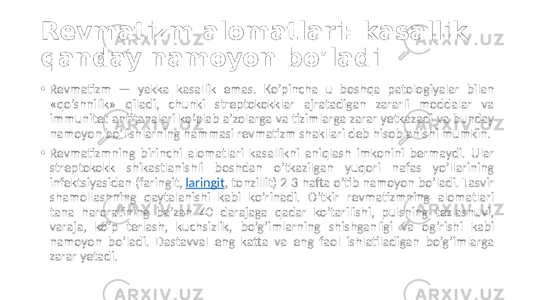 Revmatizm alomatlari: kasallik qanday namoyon bo’ladi • Revmatizm  —   yakka   kasallik   emas.   Ko’pincha   u   boshqa   patologiyalar   bilan   «qo’shnilik»   qiladi,   chunki   streptokokklar   ajratadigan   zararli   moddalar   va   immunitet  antitanalari  ko’plab  a’zolarga  va  tizimlarga  zarar  yetkazadi  va  bunday   namoyon  bo’lishlarning  hammasi  revmatizm  shakllari  deb  hisoblanishi  mumkin. • Revmatizmning  birinchi  alomatlari  kasallikni  aniqlash  imkonini  bermaydi.  Ular   streptokokk   shikastlanishli   boshdan   o’tkazilgan   yuqori   nafas   yo’llarining   infektsiyasidan  (faringit,  laringit ,  tonzillit)  2-3  hafta  o’tib  namoyon  bo’ladi.  Tasvir   shamollashning   qaytalanishi   kabi   ko’rinadi.   O’tkir   revmatizmning   alomatlari   tana   haroratining   ba’zan   40   darajaga   qadar   ko’tarilishi,   pulsning   tezlashuvi,   varaja,   ko’p   terlash,   kuchsizlik,   bo’g’imlarning   shishganligi   va   og’rishi   kabi   namoyon   bo’ladi.   Dastavval   eng   katta   va   eng   faol   ishlatiladigan   bo’g’imlarga   zarar  yetadi. 