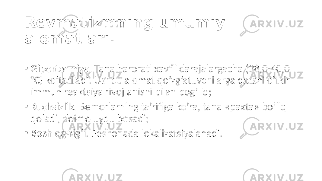 Revmatizmning umumiy alomatlari: • Gipertermiya . Tana  harorati  xavfli  darajalargacha  (38,0-40,0   °C)  ko’tariladi.  Ushbu  alomat  qo’zg’atuvchilarga  qarshi  o’tkir   immun  reaktsiya  rivojlanishi  bilan  bog’liq; • Kuchsizlik .  Bemorlarning  ta’rifiga  ko’ra,  tana  «paxta»  bo’liq   qoladi,  doimo  uyqu  bosadi; • Bosh og’rig’i .  Peshonada  lokalizatsiyalanadi. 