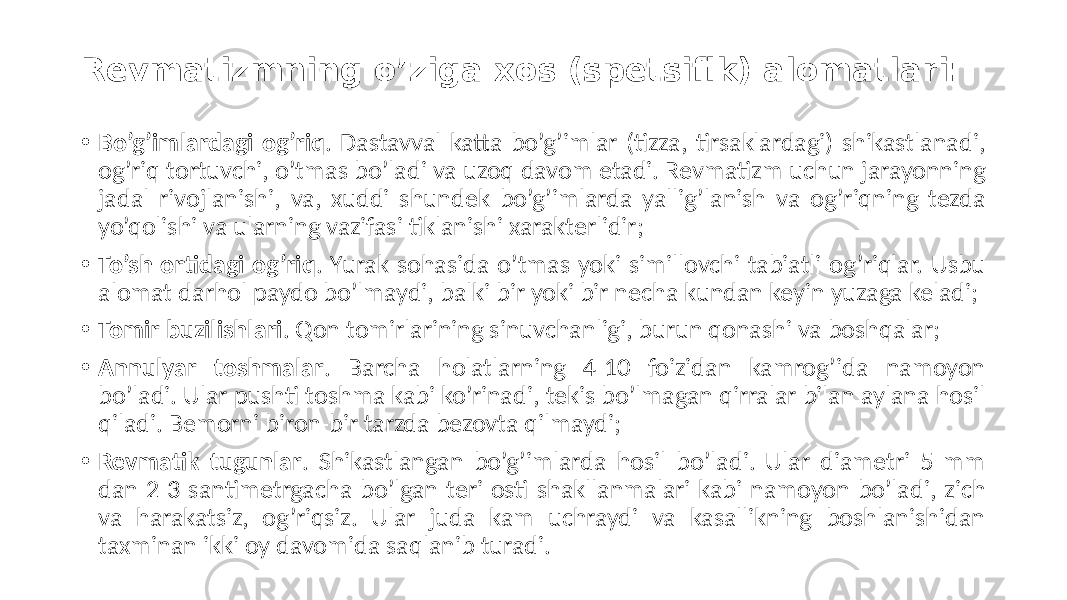 Revmatizmning o’ziga xos (spetsifik) alomatlari: • Bo’g’imlardagi og’riq . Dastavval  katta  bo’g’imlar  (tizza,  tirsaklardagi)  shikastlanadi,   og’riq  tortuvchi,  o’tmas  bo’ladi  va  uzoq  davom  etadi.  Revmatizm  uchun  jarayonning   jadal  rivojlanishi,  va,  xuddi  shundek  bo’g’imlarda  yallig’lanish  va  og’riqning  tezda   yo’qolishi  va  ularning  vazifasi  tiklanishi  xarakterlidir; • To’sh ortidagi og’riq .  Yurak  sohasida  o’tmas  yoki  simillovchi  tabiatli  og’riqlar.  Usbu   alomat  darhol  paydo  bo’lmaydi,  balki  bir  yoki  bir  necha  kundan  keyin  yuzaga  keladi; • Tomir buzilishlari .  Qon  tomirlarining  sinuvchanligi,  burun  qonashi  va  boshqalar; • Annulyar toshmalar .   Barcha   holatlarning   4-10   foizidan   kamrog’ida   namoyon   bo’ladi.  Ular  pushti  toshma  kabi  ko’rinadi,  tekis  bo’lmagan  qirralar  bilan  aylana  hosil   qiladi.  Bemorni  biron-bir  tarzda  bezovta  qilmaydi; • Revmatik tugunlar .  Shikastlangan  bo’g’imlarda  hosil  bo’ladi.  Ular  diametri  5  mm   dan  2-3  santimetrgacha  bo’lgan  teri  osti  shakllanmalari  kabi  namoyon  bo’ladi,  zich   va   harakatsiz,   og’riqsiz.   Ular   juda   kam   uchraydi   va   kasallikning   boshlanishidan   taxminan  ikki  oy  davomida  saqlanib  turadi. 