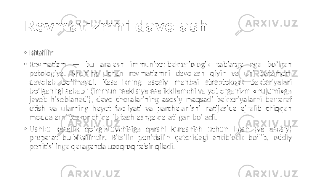 Revmatizmni davolash • Bitsillin • Revmatizm  —   bu   aralash   immunitet-bakteriologik   tabiatga   ega   bo’lgan   patologiya.   Shuning   uchun   revmatizmni   davolash   qiyin   va   uni   batamom   davolab   bo’lmaydi.   Kasallikning   asosiy   manbai   streptokokk   bakteriyalari   bo’lganligi  sababli  (immun  reaktsiya  esa  ikkilamchi  va  yot  organizm  «hujumi»ga   javob  hisoblanadi),  davo  choralarining  asosiy  maqsadi  bakteriyalarni  bartaraf   etish   va   ularning   hayot   faoliyati   va   parchalanishi   natijasida   ajralib   chiqqan   moddalarni  tezkor  chiqarib  tashlashga  qaratilgan  bo’ladi. • Ushbu   kasallik   qo’zg’atuvchisiga   qarshi   kurashish   uchun   bosh   (va   asosiy)   preparat   bu  bitsilindir .   Bitsilin   penitisilin   qatoridagi   antibiotik   bo’lib,   oddiy   penitisilinga  qaraganda  uzoqroq  ta’sir  qiladi. 