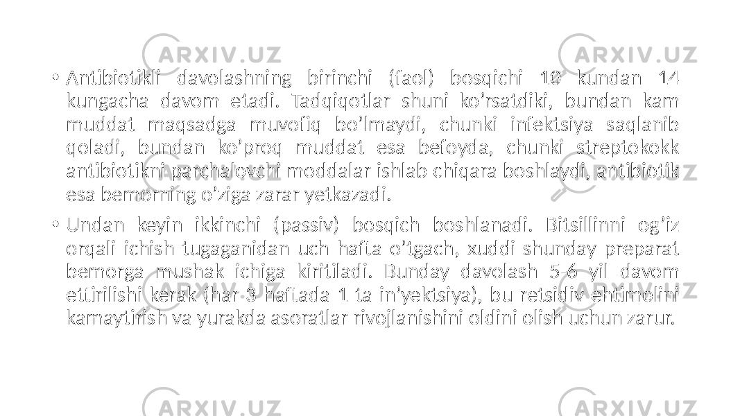 • Antibiotikli  davolashning   birinchi   (faol)   bosqichi   10   kundan   14   kungacha   davom   etadi.   Tadqiqotlar   shuni   ko’rsatdiki,   bundan   kam   muddat   maqsadga   muvofiq   bo’lmaydi,   chunki   infektsiya   saqlanib   qoladi,   bundan   ko’proq   muddat   esa   befoyda,   chunki   streptokokk   antibiotikni  parchalovchi  moddalar  ishlab  chiqara  boshlaydi,  antibiotik   esa  bemorning  o’ziga  zarar  yetkazadi. • Undan   keyin   ikkinchi   (passiv)   bosqich   boshlanadi.   Bitsillinni   og’iz   orqali   ichish   tugaganidan   uch   hafta   o’tgach,   xuddi   shunday   preparat   bemorga   mushak   ichiga   kiritiladi.   Bunday   davolash   5-6   yil   davom   ettirilishi  kerak  (har  3  haftada  1  ta  in’yektsiya),  bu  retsidiv  ehtimolini   kamaytirish  va  yurakda  asoratlar  rivojlanishini  oldini  olish  uchun  zarur. 