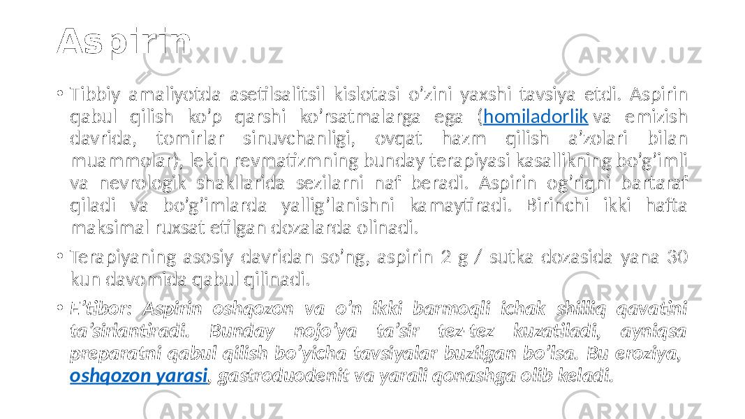 Aspirin • Tibbiy  amaliyotda   asetilsalitsil   kislotasi   o’zini   yaxshi   tavsiya   etdi.   Aspirin   qabul   qilish   ko’p   qarshi   ko’rsatmalarga   ega   ( homiladorlik  va   emizish   davrida,   tomirlar   sinuvchanligi,   ovqat   hazm   qilish   a’zolari   bilan   muammolar),  lekin  revmatizmning  bunday  terapiyasi  kasallikning  bo’g’imli   va   nevrologik   shakllarida   sezilarni   naf   beradi.   Aspirin   og’riqni   bartaraf   qiladi   va   bo’g’imlarda   yallig’lanishni   kamaytiradi.   Birinchi   ikki   hafta   maksimal  ruxsat  etilgan  dozalarda  olinadi. • Terapiyaning  asosiy  davridan  so’ng,  aspirin  2  g  /  sutka  dozasida  yana  30   kun  davomida  qabul  qilinadi. • E’tibor: Aspirin oshqozon va o’n ikki barmoqli ichak shilliq qavatini ta’sirlantiradi. Bunday nojo’ya ta’sir tez-tez kuzatiladi, ayniqsa preparatni qabul qilish bo’yicha tavsiyalar buzilgan bo’lsa. Bu eroziya, oshqozon yarasi , gastroduodenit va yarali qonashga olib keladi. 