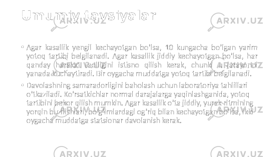 Umumiy tavsiyalar • Agar  kasallik   yengil   kechayotgan   bo’lsa,   10   kungacha   bo’lgan   yarim   yotoq   tartibi   belgilanadi.   Agar   kasallik   jiddiy   kechayotgan   bo’lsa,   har   qanday   harakat   faolligini   istisno   qilish   kerak,   chunki   u   jarayonni   yanada  kuchaytiradi.  Bir  oygacha  muddatga  yotoq  tartibi  belgilanadi. • Davolashning  samaradorligini  baholash  uchun  laboratoriya  tahlillari   o’tkaziladi.  Ko’rsatkichlar  normal  darajalarga  yaqinlashganida,  yotoq   tartibini  bekor  qilish  mumkin.  Agar  kasallik  o’ta  jiddiy,  yurak  ritmining   yorqin  buzilishlari,  bo’g’imlardagi  og’riq  bilan  kechayotgan  bo’lsa,  ikki   oygacha  muddatga  statsionar  davolanish  kerak. 