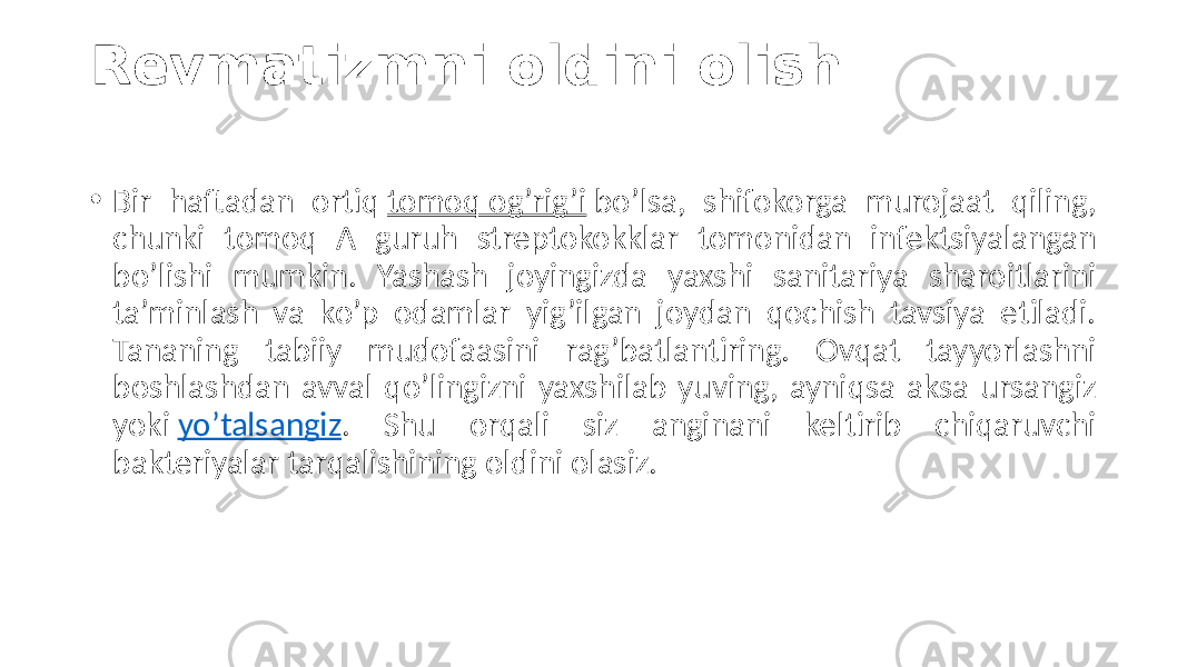 Revmatizmni oldini olish • Bir  haftadan   ortiq  tomoq  og’rig’i  bo’lsa,   shifokorga   murojaat   qiling,   chunki   tomoq   A   guruh   streptokokklar   tomonidan   infektsiyalangan   bo’lishi   mumkin.   Yashash   joyingizda   yaxshi   sanitariya   sharoitlarini   ta’minlash   va   ko’p   odamlar   yig’ilgan   joydan   qochish   tavsiya   etiladi.   Tananing   tabiiy   mudofaasini   rag’batlantiring.   Ovqat   tayyorlashni   boshlashdan  avval  qo’lingizni  yaxshilab  yuving,  ayniqsa  aksa  ursangiz   yoki  yo’talsangiz .   Shu   orqali   siz   anginani   keltirib   chiqaruvchi   bakteriyalar  tarqalishining  oldini  olasiz. 