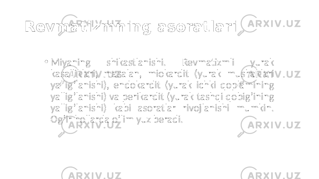 Revmatizmning asoratlari • Miyaning  shikastlanishi.   Revmatizmli   yurak   kasalliklari,   masalan,   miokardit   (yurak   mushaklari   yallig’lanishi),   endokardit   (yurak   ichki   qoplamining   yallig’lanishi)  va  perikardit  (yurak  tashqi  qobig’ining   yallig’lanishi)   kabi   asoratlar   rivojlanishi   mumkin.   Og’ir  hollarda  o’lim  yuz  beradi. 