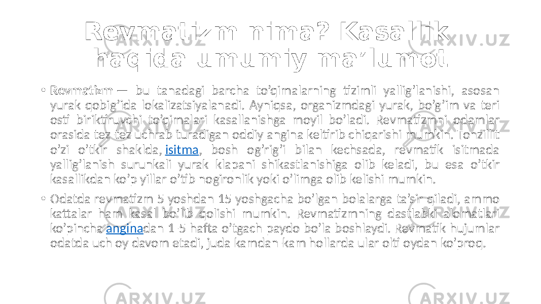 Revmatizm nima? Kasallik haqida umumiy ma’lumot • Revmatizm  —  bu   tanadagi   barcha   to’qimalarning   tizimli   yallig’lanishi,   asosan   yurak  qobig’ida  lokalizatsiyalanadi.  Ayniqsa,  organizmdagi  yurak,  bo’g’im  va  teri   osti   biriktiruvchi   to’qimalari   kasallanishga   moyil   bo’ladi.   Revmatizmni   odamlar   orasida  tez-tez  uchrab  turadigan  oddiy  angina  keltirib  chiqarishi  mumkin.  Tonzillit   o’zi   o’tkir   shaklda,  isitma ,   bosh   og’rig’i   bilan   kechsada,   revmatik   isitmada   yallig’lanish   surunkali   yurak   klapani   shikastlanishiga   olib   keladi,   bu   esa   o’tkir   kasallikdan  ko’p  yillar  o’tib  nogironlik  yoki  o’limga  olib  kelishi  mumkin. • Odatda  revmatizm  5  yoshdan  15  yoshgacha  bo’lgan  bolalarga  ta’sir  qiladi,  ammo   kattalar   ham   kasal   bo’lib   qolishi   mumkin.   Revmatizmning   dastlabki   alomatlari   ko’pincha  angina dan  1-5  hafta  o’tgach  paydo  bo’la  boshlaydi.  Revmatik  hujumlar   odatda  uch  oy  davom  etadi,  juda  kamdan-kam  hollarda  ular  olti  oydan  ko’proq. 