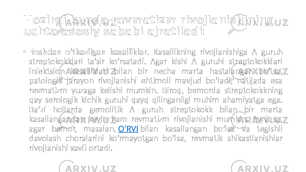 Hozirgi kunda revmatizm rivojlanishining uchta asosiy sababi ajratiladi: • Boshdan o’tkazilgan kasalliklar .  Kasallikning   rivojlanishiga   A   guruh   streptokokklari   ta’sir   ko’rsatadi.   Agar   kishi   A   guruhi   streptokokklari   infektsion   kasalliklari   bilan   bir   necha   marta   hastalangan   bo’lsa,   patologik   jarayon   rivojlanishi   ehtimoli   mavjud   bo’ladi,   natijada   esa   revmatizm   yuzaga   kelishi   mumkin.   Biroq,   bemorda   streptokokkning   qay   serologik   kichik   guruhi   qayq   qilinganligi   muhim   ahamiyatga   ega.   Ba’zi   hollarda   gemolitik   A   guruh   streptokokk   bilan   bir   marta   kasallangandan   keyin   ham   revmatizm   rivojlanishi   mumkin.   Ayniqsa,   agar   bemor,   masalan,  O’RVI  bilan   kasallangan   bo’lsa   va   tegishli   davolash   choralarini   ko’rmayotgan   bo’lsa,   revmatik   shikastlanishlar   rivojlanishi  xavfi  ortadi. 