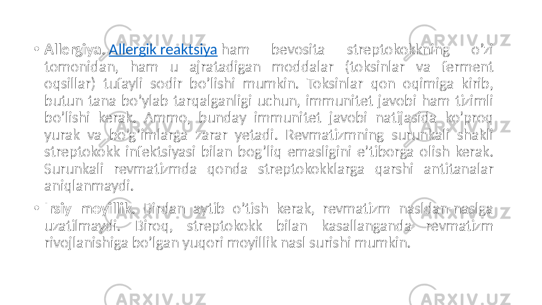 • Allergiya .  Allergik reaktsiya  ham   bevosita   streptokokkning   o’zi   tomonidan,   ham   u   ajratadigan   moddalar   (toksinlar   va   ferment   oqsillar)   tufayli   sodir   bo’lishi   mumkin.   Toksinlar   qon   oqimiga   kirib,   butun  tana  bo’ylab  tarqalganligi  uchun,  immunitet  javobi  ham  tizimli   bo’lishi   kerak.   Ammo,   bunday   immunitet   javobi   natijasida   ko’proq   yurak   va   bo’g’imlarga   zarar   yetadi.   Revmatizmning   surunkali   shakli   streptokokk  infektsiyasi  bilan  bog’liq  emasligini  e’tiborga  olish  kerak.   Surunkali   revmatizmda   qonda   streptokokklarga   qarshi   antitanalar   aniqlanmaydi. • Irsiy moyillik .   Birdan   aytib   o’tish   kerak,   revmatizm   nasldan-naslga   uzatilmaydi.   Biroq,   streptokokk   bilan   kasallanganda   revmatizm   rivojlanishiga  bo’lgan  yuqori  moyillik  nasl  surishi  mumkin. 