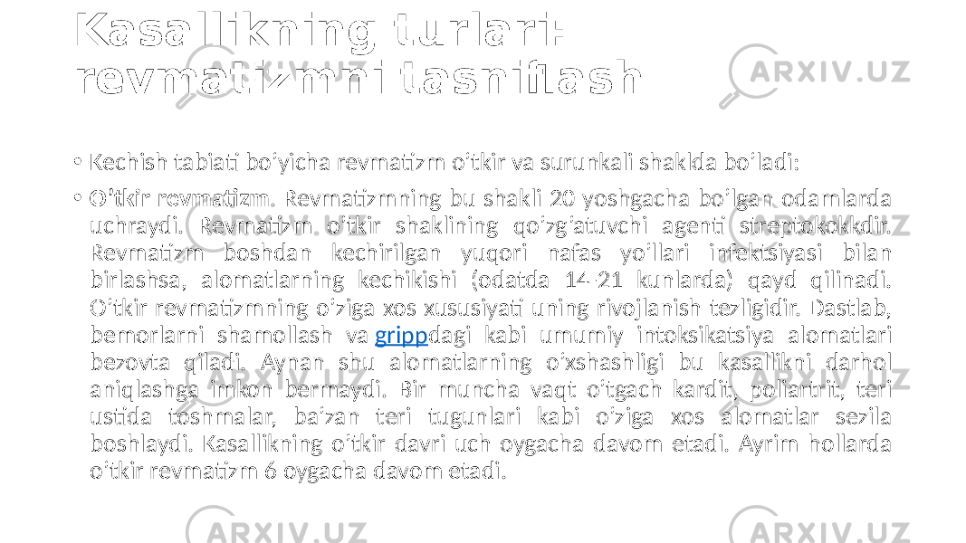 Kasallikning turlari: revmatizmni tasniflash • Kechish tabiati  bo’yicha  revmatizm  o’tkir  va  surunkali  shaklda  bo’ladi: • O’tkir revmatizm .  Revmatizmning  bu  shakli  20  yoshgacha  bo’lgan  odamlarda   uchraydi.   Revmatizm   o’tkir   shaklining   qo’zg’atuvchi   agenti   streptokokkdir.   Revmatizm   boshdan   kechirilgan   yuqori   nafas   yo’llari   infektsiyasi   bilan   birlashsa,   alomatlarning   kechikishi   (odatda   14-21   kunlarda)   qayd   qilinadi.   O’tkir  revmatizmning  o’ziga  xos  xususiyati  uning  rivojlanish  tezligidir.  Dastlab,   bemorlarni   shamollash   va  gripp dagi   kabi   umumiy   intoksikatsiya   alomatlari   bezovta   qiladi.   Aynan   shu   alomatlarning   o’xshashligi   bu   kasallikni   darhol   aniqlashga   imkon   bermaydi.   Bir   muncha   vaqt   o’tgach   kardit,   poliartrit,   teri   ustida   toshmalar,   ba’zan   teri   tugunlari   kabi   o’ziga   xos   alomatlar   sezila   boshlaydi.  Kasallikning  o’tkir  davri  uch  oygacha  davom  etadi.  Ayrim  hollarda   o’tkir  revmatizm  6  oygacha  davom  etadi. 