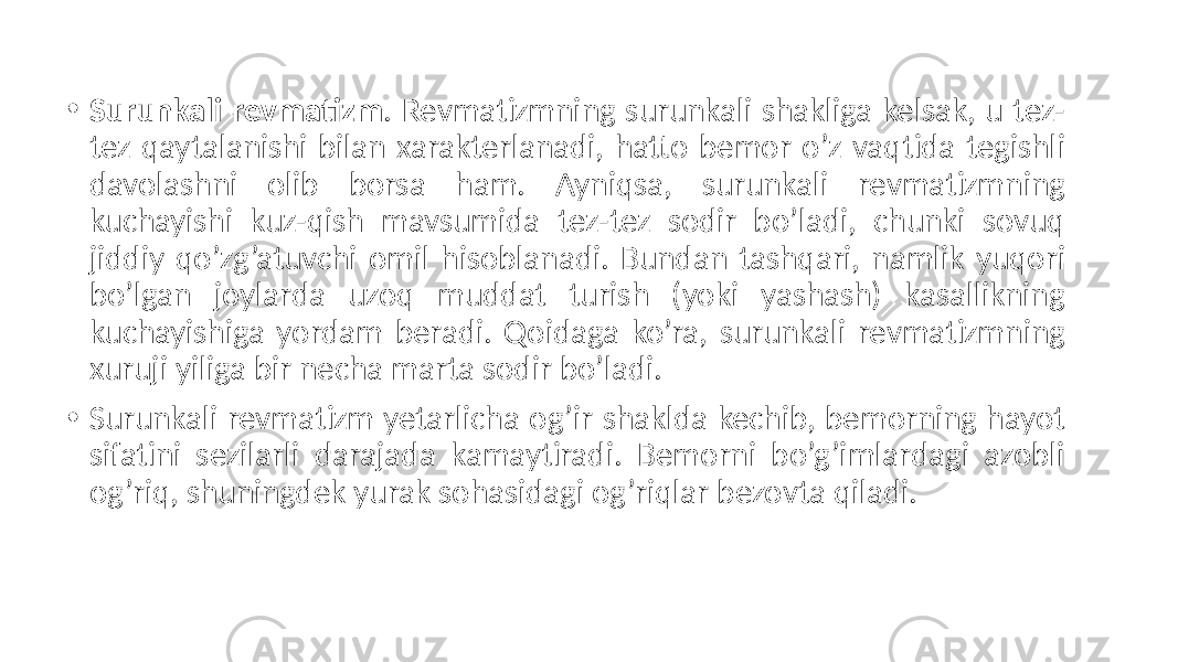 • Surunkali revmatizm . Revmatizmning  surunkali  shakliga  kelsak,  u  tez- tez  qaytalanishi  bilan  xarakterlanadi,  hatto  bemor  o’z  vaqtida  tegishli   davolashni   olib   borsa   ham.   Ayniqsa,   surunkali   revmatizmning   kuchayishi   kuz-qish   mavsumida   tez-tez   sodir   bo’ladi,   chunki   sovuq   jiddiy  qo’zg’atuvchi  omil  hisoblanadi.  Bundan  tashqari,  namlik  yuqori   bo’lgan   joylarda   uzoq   muddat   turish   (yoki   yashash)   kasallikning   kuchayishiga  yordam  beradi.  Qoidaga  ko’ra,  surunkali  revmatizmning   xuruji  yiliga  bir  necha  marta  sodir  bo’ladi. • Surunkali  revmatizm  yetarlicha  og’ir  shaklda  kechib,  bemorning  hayot   sifatini   sezilarli   darajada   kamaytiradi.   Bemorni   bo’g’imlardagi   azobli   og’riq,  shuningdek  yurak  sohasidagi  og’riqlar  bezovta  qiladi. 