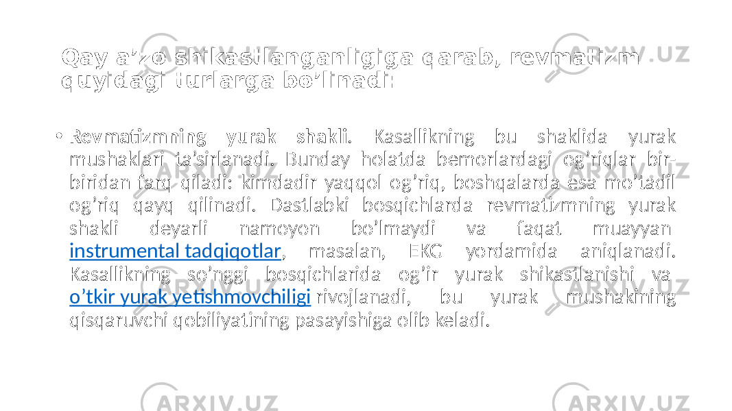 Qay a’zo shikastlanganligiga qarab, revmatizm quyidagi turlarga bo’linadi: • Revmatizmning yurak shakli .  Kasallikning   bu   shaklida   yurak   mushaklari   ta’sirlanadi.   Bunday   holatda   bemorlardagi   og’riqlar   bir- biridan  farq  qiladi:  kimdadir  yaqqol  og’riq,  boshqalarda  esa  mo’tadil   og’riq   qayq   qilinadi.   Dastlabki   bosqichlarda   revmatizmning   yurak   shakli   deyarli   namoyon   bo’lmaydi   va   faqat   muayyan  instrumental  tadqiqotlar ,   masalan,   EKG   yordamida   aniqlanadi.   Kasallikning   so’nggi   bosqichlarida   og’ir   yurak   shikastlanishi   va  o’tkir  yurak  yetishmovchiligi  rivojlanadi,   bu   yurak   mushakining   qisqaruvchi  qobiliyatining  pasayishiga  olib  keladi. 