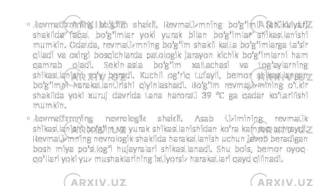 • Revmatizmning bo’g’im shakli .  Revmatizmning   bo’g’imli   (artikulyar)   shaklida   faqat   bo’g’imlar   yoki   yurak   bilan   bo’g’imlar   shikastlanishi   mumkin.  Odatda,  revmatizmning  bo’g’im  shakli  katta  bo’g’imlarga  ta’sir   qiladi   va   oxirgi   bosqichlarda   patologik   jarayon   kichik   bo’g’imlarni   ham   qamrab   oladi.   Sekin-asta   bo’g’im   xaltachasi   va   tog’aylarning   shikastlanishi   ro’y   beradi.   Kuchli   og’riq   tufayli,   bemor   shikastlangan   bo’g’imni   harakatlantirishi   qiyinlashadi.   Bo’g’im   revmatizmining   o’tkir   shaklida   yoki   xuruj   davrida   tana   harorati   39   °C   ga   qadar   ko’tarilishi   mumkin. • Revmatizmning nevrologik shakli .   Asab   tizimining   revmatik   shikastlanishi  bo’g’im  va  yurak  shikastlanishidan  ko’ra  kamroq  uchraydi.   Revmatizmning  nevrologik  shaklida  harakatlanish  uchun  javob  beradigan   bosh   miya   po’stlog’i   hujayralari   shikastlanadi.   Shu   bois,   bemor   oyoq- qo’llari  yoki  yuz  mushaklarining  ixtiyorsiz  harakatlari  qayd  qilinadi. 