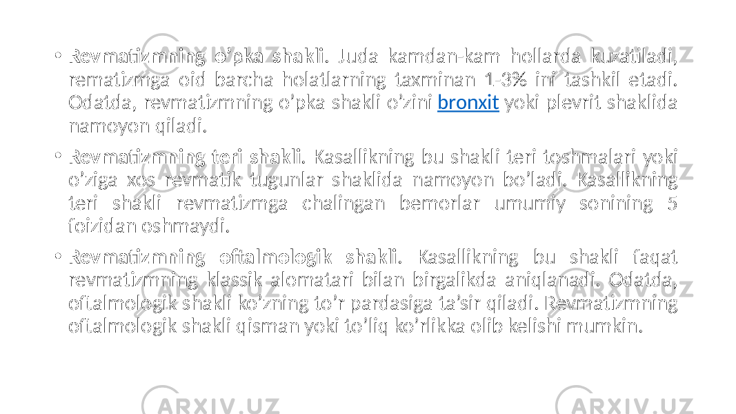 • Revmatizmning o’pka shakli .  Juda   kamdan-kam   hollarda   kuzatiladi,   rematizmga   oid   barcha   holatlarning   taxminan   1-3%   ini   tashkil   etadi.   Odatda,  revmatizmning  o’pka  shakli  o’zini  bronxit  yoki  plevrit  shaklida   namoyon  qiladi. • Revmatizmning teri shakli .  Kasallikning  bu  shakli  teri  toshmalari  yoki   o’ziga   xos   revmatik   tugunlar   shaklida   namoyon   bo’ladi.   Kasallikning   teri   shakli   revmatizmga   chalingan   bemorlar   umumiy   sonining   5   foizidan  oshmaydi. • Revmatizmning oftalmologik shakli .   Kasallikning   bu   shakli   faqat   revmatizmning   klassik   alomatari   bilan   birgalikda   aniqlanadi.   Odatda,   oftalmologik  shakli  ko’zning  to’r  pardasiga  ta’sir  qiladi.  Revmatizmning   oftalmologik  shakli  qisman  yoki  to’liq  ko’rlikka  olib  kelishi  mumkin. 