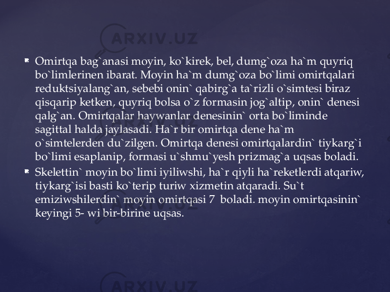  Omirtqa bag`anasi moyin, ko`kirek, bel, dumg`oza ha`m quyriq bo`limlerinen ibarat. Moyin ha`m dumg`oza bo`limi omirtqalari reduktsiyalang`an, sebebi onin` qabirg`a ta`rizli o`simtesi biraz qisqarip ketken, quyriq bolsa o`z formasin jog`altip, onin` denesi qalg`an. Omirtqalar haywanlar denesinin` orta bo`liminde sagittal halda jaylasadi. Ha`r bir omirtqa dene ha`m o`simtelerden du`zilgen. Omirtqa denesi omirtqalardin` tiykarg`i bo`limi esaplanip, formasi u`shmu`yesh prizmag`a uqsas boladi.  Skelettin` moyin bo`limi iyiliwshi, ha`r qiyli ha`reketlerdi atqariw, tiykarg`isi basti ko`terip turiw xizmetin atqaradi. Su`t emiziwshilerdin` moyin omirtqasi 7 boladi. moyin omirtqasinin` keyingi 5- wi bir-birine uqsas. 