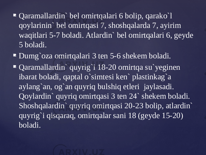  Qaramallardin` bel omirtqalari 6 bolip, qarako`l qoylarinin` bel omirtqasi 7, shoshqalarda 7, ayirim waqitlari 5-7 boladi. Atlardin` bel omirtqalari 6, geyde 5 boladi.  Dumg`oza omirtqalari 3 ten 5-6 shekem boladi.  Qaramallardin` quyrig`i 18-20 omirtqa su`yeginen ibarat boladi, qaptal o`simtesi ken` plastinkag`a aylang`an, og`an quyriq bulshiq etleri jaylasadi. Qoylardin` quyriq omirtqasi 3 ten 24` shekem boladi. Shoshqalardin` quyriq omirtqasi 20-23 bolip, atlardin` quyrig`i qisqaraq, omirtqalar sani 18 (geyde 15-20) boladi. 