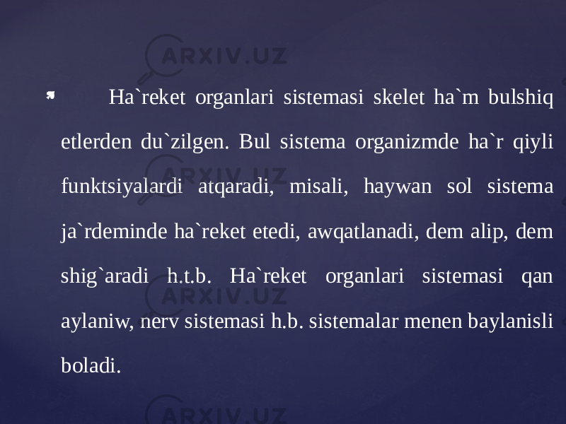  Ha`reket organlari sistemasi skelet ha`m bulshiq etlerden du`zilgen. Bul sistema organizmde ha`r qiyli funktsiyalardi atqaradi, misali, haywan sol sistema ja`rdeminde ha`reket etedi, awqatlanadi, dem alip, dem shig`aradi h.t.b. Ha`reket organlari sistemasi qan aylaniw, nerv sistemasi h.b. sistemalar menen baylanisli boladi. 