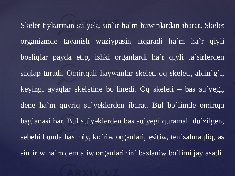 Skelet tiykarinan su`yek, sin`ir ha`m buwinlardan ibarat. Skelet organizmde tayanish waziypasin atqaradi ha`m ha`r qiyli bosliqlar payda etip, ishki organlardi ha`r qiyli ta`sirlerden saqlap turadi. Omirtqali haywanlar skeleti oq skeleti, aldin`g`i, keyingi ayaqlar skeletine bo`linedi. Oq skeleti – bas su`yegi, dene ha`m quyriq su`yeklerden ibarat. Bul bo`limde omirtqa bag`anasi bar. Bul su`yeklerden bas su`yegi quramali du`zilgen, sebebi bunda bas miy, ko`riw organlari, esitiw, ten`salmaqliq, as sin`iriw ha`m dem aliw organlarinin` baslaniw bo`limi jaylasadi 