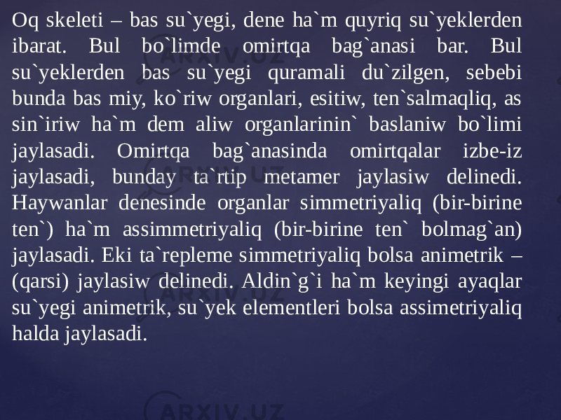 Oq skeleti – bas su`yegi, dene ha`m quyriq su`yeklerden ibarat. Bul bo`limde omirtqa bag`anasi bar. Bul su`yeklerden bas su`yegi quramali du`zilgen, sebebi bunda bas miy, ko`riw organlari, esitiw, ten`salmaqliq, as sin`iriw ha`m dem aliw organlarinin` baslaniw bo`limi jaylasadi. Omirtqa bag`anasinda omirtqalar izbe-iz jaylasadi, bunday ta`rtip metamer jaylasiw delinedi. Haywanlar denesinde organlar simmetriyaliq (bir-birine ten`) ha`m assimmetriyaliq (bir-birine ten` bolmag`an) jaylasadi. Eki ta`repleme simmetriyaliq bolsa animetrik – (qarsi) jaylasiw delinedi. Aldin`g`i ha`m keyingi ayaqlar su`yegi animetrik, su`yek elementleri bolsa assimetriyaliq halda jaylasadi. 