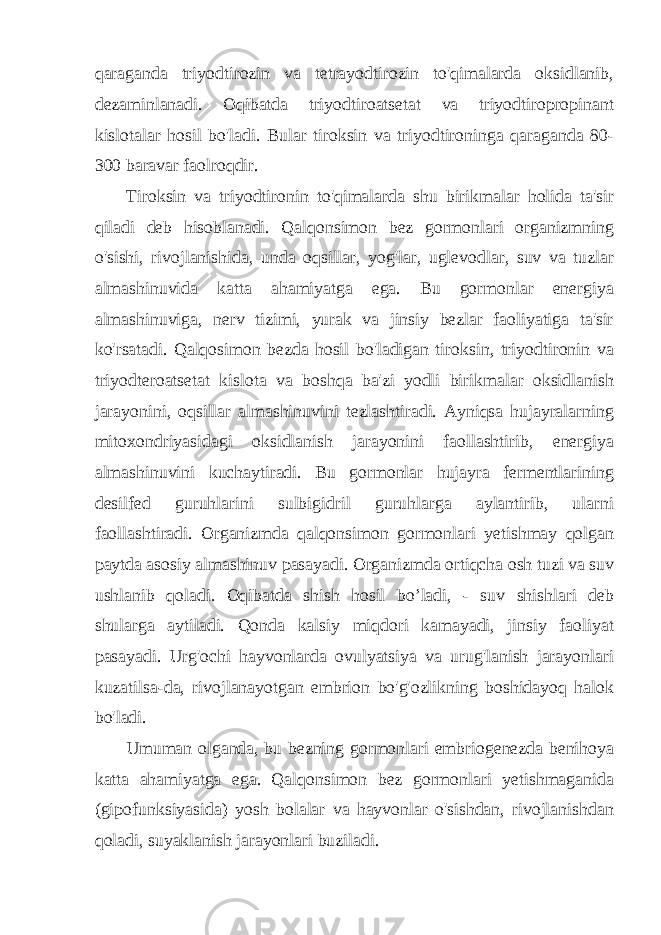 qaraganda triyodtirozin va tetrayodtirozin to&#39;qimalarda oksidlanib, dezaminlanadi. Oqibatda triyodtiroatsetat va triyodtiropropinant kislotalar hosil bo&#39;ladi. Bular tiroksin va triyodtironinga qaraganda 80- 300 baravar faolroqdir. Tiroksin va triyodtironin to&#39;qimalarda shu birikmalar holida ta&#39;sir qiladi deb hisoblanadi. Qalqonsimon bez gormonlari organizmning o&#39;sishi, rivojlanishida, unda oqsillar, yog&#39;lar, uglevodlar, suv va tuzlar almashinuvida katta ahamiyatga ega. Bu gormonlar energiya almashinuviga, nerv tizimi, yurak va jinsiy bezlar faoliyatiga ta&#39;sir ko&#39;rsatadi. Qalqosimon bezda hosil bo&#39;ladigan tiroksin, triyodtironin va triyodteroatsetat kislota va boshqa ba&#39;zi yodli birikmalar oksidlanish jarayonini, oqsillar almashinuvini tezlashtiradi. Ayniqsa hujayralarning mitoxondriyasidagi oksidlanish jarayonini faollashtirib, energiya almashinuvini kuchaytiradi. Bu gormonlar hujayra fermentlarining desilfed guruhlarini sulbigidril guruhlarga aylantirib, ularni faollashtiradi. Organizmda qalqonsimon gormonlari yetishmay qolgan paytda asosiy almashinuv pasayadi. Organizmda ortiqcha osh tuzi va suv ushlanib qoladi. Oqibatda shish hosil bo’ladi, - suv shishlari deb shularga aytiladi. Qonda kalsiy miqdori kamayadi, jinsiy faoliyat pasayadi. Urg&#39;ochi hayvonlarda ovulyatsiya va urug&#39;lanish jarayonlari kuzatilsa-da, rivojlanayotgan embrion bo&#39;g&#39;ozlikning boshidayoq halok bo&#39;ladi. Umuman olganda, bu bezning gormonlari embriogenezda benihoya katta ahamiyatga ega. Qalqonsimon bez gormonlari yetishmaganida (gipofunksiyasida) yosh bolalar va hayvonlar o&#39;sishdan, rivojlanishdan qoladi, suyaklanish jarayonlari buziladi. 