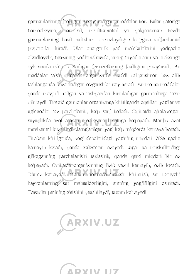 gormonlarining faolligini susaytiradigan, moddalar bor. Bular qatoriga tiomochevina, tionratsil, metiltionratsil va qalqonsimon bezda gormonlarning hosil bo&#39;lishini tormozlaydigan ko&#39;pgina sulfanilamid preparatlar kiradi. Ular anorganik yod molekulalarini yodgacha oksidlovchi, tirozining yodlanishuvida, uning triyodtironin va tiroksinga aylanuvida ishtirok etadigan fermentlarning faolligini pasaytiradi. Bu moddalar ta&#39;sir qilganda organizmda, xuddi qalqonsimon bez olib tashlanganda kuzatiladigan o&#39;zgarishlar ro&#39;y beradi. Ammo bu moddalar qonda mavjud bo&#39;lgan va tashqaridan kiritiladigan gormonlarga ta&#39;sir qilmaydi. Tireoid gormonlar organizmga kiritilganda oqsillar, yog&#39;lar va uglevodlar tez parchalanib, ko&#39;p sarf bo&#39;ladi. Oqibatda ajralayotgan suyuqlikda azot asosan mochevina hisobiga ko&#39;payadi. Manfiy azot muvizanati kuzatiladi. Jamg&#39;arilgan yog&#39; ko&#39;p miqdorda kamaya boradi. Tiroksin kiritlganda, yog&#39; depolaridagi yog&#39;ning miqdori 70% gacha kamayib ketadi, qonda xolesterin ozayadi. Jigar va muskullardagi glikogenning parchalanishi tezlashib, qonda qand miqdori bir oz ko&#39;payadi. Oqibatda organizmning fizik vazni kamayib, ozib ketadi. Diurez ko&#39;payadi. Ma&#39;lum normada tiroksin kiriturish, sut beruvchi hayvonlarning sut mahsuldorligini, sutning yog’liligini oshiradi. Tovuqlar patining o&#39;sishini yaxshilaydi, tuxum ko&#39;payadi. 