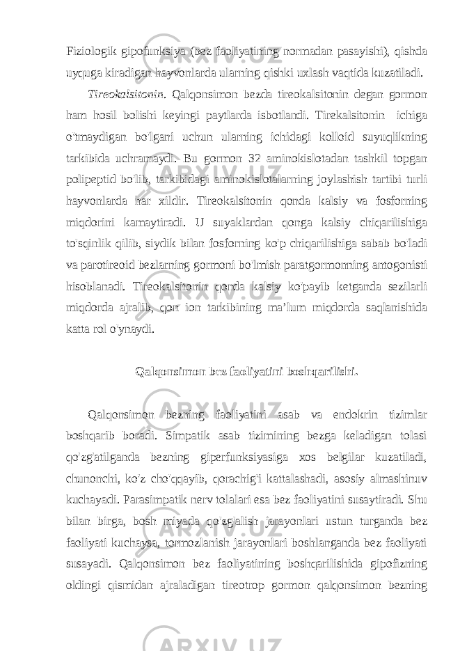 Fiziologik gipofunksiya (bez faoliyatining normadan pasayishi), qishda uyquga kiradigan hayvonlarda ularning qishki uxlash vaqtida kuzatiladi. Tireokalsitonin . Qalqonsimon bezda tireokalsitonin degan gormon ham hosil bolishi keyingi paytlarda isbotlandi. Tirekalsitonin ichiga o&#39;tmaydigan bo&#39;lgani uchun ularning ichidagi kolloid suyuqlikning tarkibida uchramaydi. Bu gormon 32 aminokislotadan tashkil topgan polipeptid bo&#39;lib, tarkibidagi aminokislotalarning joylashish tartibi turli hayvonlarda har xildir. Tireokalsitonin qonda kalsiy va fosforning miqdorini kamaytiradi. U suyaklardan qonga kalsiy chiqarilishiga to&#39;sqinlik qilib, siydik bilan fosforning ko&#39;p chiqarilishiga sabab bo&#39;ladi va parotireoid bezlarning gormoni bo&#39;lmish paratgormonning antogonisti hisoblanadi. Tireokalsitonin qonda kalsiy ko&#39;payib ketganda sezilarli miqdorda ajralib, qon ion tarkibining ma’lum miqdorda saqlanishida katta rol o&#39;ynaydi. Qalqonsimon bez faoliyatini boshqarilishi. Qalqonsimon bezning faoliyatini asab va endokrin tizimlar boshqarib boradi. Simpatik asab tizimining bezga keladigan tolasi qo&#39;zg&#39;atilganda bezning giperfunksiyasiga xos belgilar kuzatiladi, chunonchi, ko&#39;z cho&#39;qqayib, qorachig&#39;i kattalashadi, asosiy almashinuv kuchayadi. Parasimpatik nerv tolalari esa bez faoliyatini susaytiradi. Shu bilan birga, bosh miyada qo&#39;zg&#39;alish jarayonlari ustun turganda bez faoliyati kuchaysa, tormozlanish jarayonlari boshlanganda bez faoliyati susayadi. Qalqonsimon bez faoliyatining boshqarilishida gipofizning oldingi qismidan ajraladigan tireotrop gormon qalqonsimon bezning 