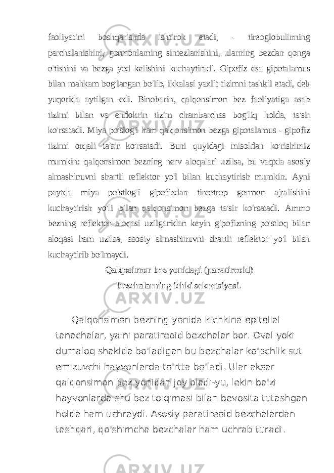 faoliyatini boshqarishda ishtirok etadi, - tireoglobulinning parchalanishini, gormonlarning sintezlanishini, ularning bezdan qonga o&#39;tishini va bezga yod kelishini kuchaytiradi. Gipofiz esa gipotalamus bilan mahkam bog&#39;langan bo&#39;lib, ikkalasi yaxlit tizimni tashkil etadi, deb yuqorida aytilgan edi. Binobarin, qalqonsimon bez faoliyatiga asab tizimi bilan va endokrin tizim chambarchas bog&#39;liq holda, ta&#39;sir ko&#39;rsatadi. Miya po&#39;slog&#39;i ham qalqonsimon bezga gipotalamus - gipofiz tizimi orqali ta&#39;sir ko&#39;rsatadi. Buni quyidagi misoldan ko&#39;rishimiz mumkin: qalqonsimon bezning nerv aloqalari uzilsa, bu vaqtda asosiy almashinuvni shartli reflektor yo&#39;l bilan kuchaytirish mumkin. Ayni paytda miya po&#39;stlog&#39;i gipofizdan tireotrop gormon ajralishini kuchaytirish yo&#39;li bilan qalqonsimon bezga ta&#39;sir ko&#39;rsatadi. Ammo bezning reflektor aloqasi uzilganidan keyin gipofizning po&#39;stloq bilan aloqasi ham uzilsa, asosiy almashinuvni shartli reflektor yo&#39;l bilan kuchaytirib bo&#39;lmaydi. Qalqosimon bez yonidagi (paratireoid) bezchalarning ichki sekretsiyasi. Qalqonsimon bezning yonida kichkina epitelial tanachalar, ya&#39;ni paratireoid bezchalar bor. Oval yoki dumaloq shaklda bo&#39;ladigan bu bezchalar ko&#39;pchlik sut emizuvchi hayvonlarda to&#39;rtta bo&#39;ladi. Ular aksar qalqonsimon bez yonidan joy oladi-yu, lekin ba&#39;zi hayvonlarda shu bez to&#39;qimasi bilan bevosita tutashgan holda ham uchraydi. Asosiy paratireoid bezchalardan tashqari, qo&#39;shimcha bezchalar ham uchrab turadi. 