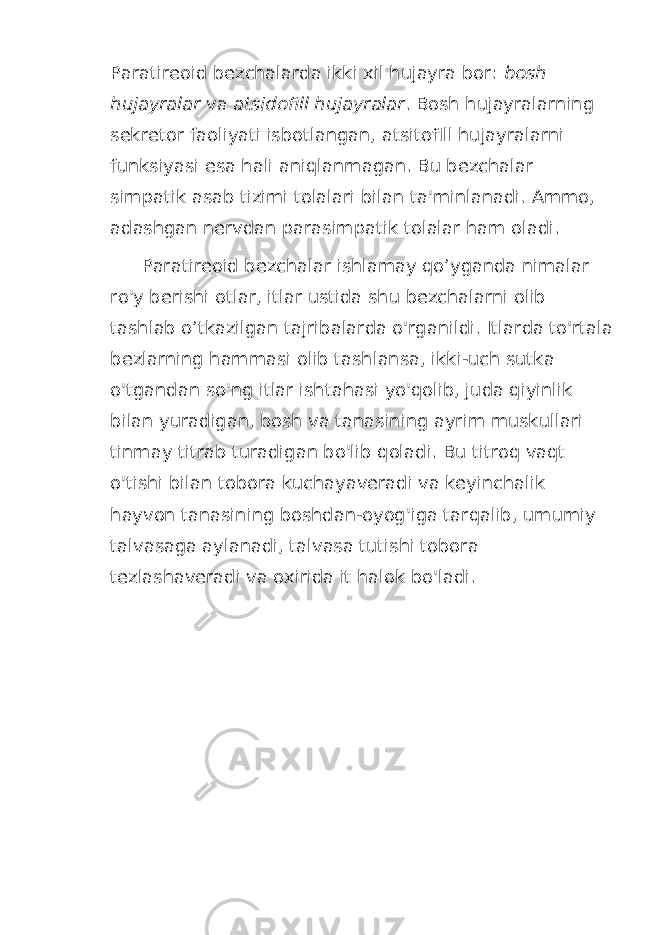 Paratireoid bezchalarda ikki xil hujayra bor: bosh hujayralar va atsidofill hujayralar . Bosh hujayralarning sekretor faoliyati isbotlangan, atsitofill hujayralarni funksiyasi esa hali aniqlanmagan. Bu bezchalar simpatik asab tizimi tolalari bilan ta&#39;minlanadi. Ammo, adashgan nervdan parasimpatik tolalar ham oladi. Paratireoid bezchalar ishlamay qo’yganda nimalar ro&#39;y berishi otlar, itlar ustida shu bezchalarni olib tashlab o’tkazilgan tajribalarda o&#39;rganildi. Itlarda to&#39;rtala bezlarning hammasi olib tashlansa, ikki-uch sutka o&#39;tgandan so&#39;ng itlar ishtahasi yo&#39;qolib, juda qiyinlik bilan yuradigan, bosh va tanasining ayrim muskullari tinmay titrab turadigan bo&#39;lib qoladi. Bu titroq vaqt o&#39;tishi bilan tobora kuchayaveradi va keyinchalik hayvon tanasining boshdan-oyog&#39;iga tarqalib, umumiy talvasaga aylanadi, talvasa tutishi tobora tezlashaveradi va oxirida it halok bo&#39;ladi. 