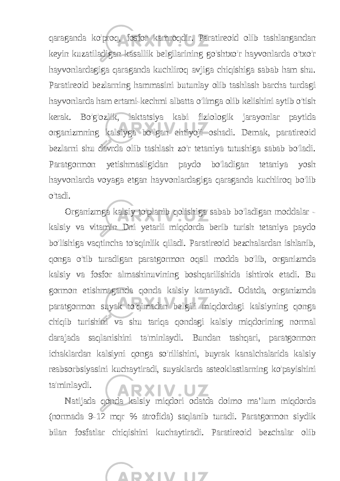 qaraganda ko&#39;proq, fosfor kamroqdir. Paratireoid olib tashlangandan keyin kuzatiladigan kasallik belgilarining go&#39;shtxo&#39;r hayvonlarda o&#39;txo&#39;r hayvonlardagiga qaraganda kuchliroq avjiga chiqishiga sabab ham shu. Paratireoid bezlarning hammasini butunlay olib tashlash barcha turdagi hayvonlarda ham ertami-kechmi albatta o&#39;limga olib kelishini aytib o&#39;tish kerak. Bo&#39;g&#39;ozlik, laktatsiya kabi fiziologik jarayonlar paytida organizmning kalsiyga bo&#39;lgan ehtiyoji oshadi. Demak, paratireoid bezlarni shu davrda olib tashlash zo&#39;r tetaniya tutushiga sabab bo&#39;ladi. Paratgormon yetishmasligidan paydo bo&#39;ladigan tetaniya yosh hayvonlarda voyaga etgan hayvonlardagiga qaraganda kuchliroq bo&#39;lib o&#39;tadi. Organizmga kalsiy to&#39;planib qolishiga sabab bo&#39;ladigan moddalar - kalsiy va vitamin Dni yetarli miqdorda berib turish tetaniya paydo bo&#39;lishiga vaqtincha to&#39;sqinlik qiladi. Paratireoid bezchalardan ishlanib, qonga o&#39;tib turadigan paratgormon oqsil modda bo&#39;lib, organizmda kalsiy va fosfor almashinuvining boshqarilishida ishtirok etadi. Bu gormon etishmaganda qonda kalsiy kamayadi. Odatda, organizmda paratgormon suyak to&#39;qimadan belgili miqdordagi kalsiyning qonga chiqib turishini va shu tariqa qondagi kalsiy miqdorining normal darajada saqlanishini ta&#39;minlaydi. Bundan tashqari, paratgormon ichaklardan kalsiyni qonga so&#39;rilishini, buyrak kanalchalarida kalsiy reabsorbsiyasini kuchaytiradi, suyaklarda asteoklastlarning ko&#39;payishini ta&#39;minlaydi. Natijada qonda kalsiy miqdori odatda doimo ma’lum miqdorda (normada 9-12 mqr % atrofida) saqlanib turadi. Paratgormon siydik bilan fosfatlar chiqishini kuchaytiradi. Paratireoid bezchalar olib 