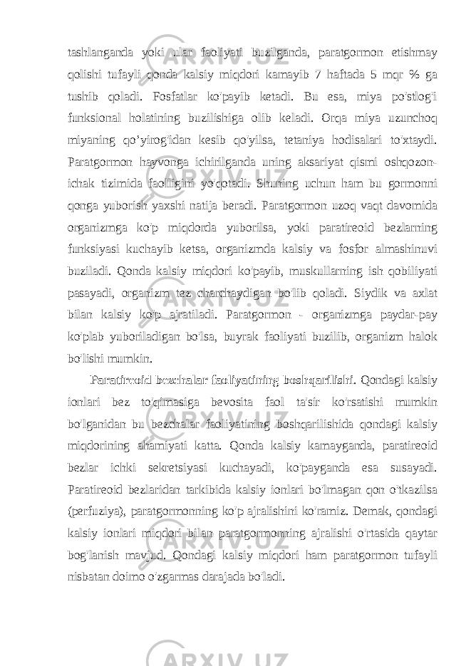 tashlanganda yoki ular faoliyati buzilganda, paratgormon etishmay qolishi tufayli qonda kalsiy miqdori kamayib 7 haftada 5 mqr % ga tushib qoladi. Fosfatlar ko&#39;payib ketadi. Bu esa, miya po&#39;stlog&#39;i funksional holatining buzilishiga olib keladi. Orqa miya uzunchoq miyaning qo’yirog&#39;idan kesib qo&#39;yilsa, tetaniya hodisalari to&#39;xtaydi. Paratgormon hayvonga ichirilganda uning aksariyat qismi oshqozon- ichak tizimida faolligini yo&#39;qotadi. Shuning uchun ham bu gormonni qonga yuborish yaxshi natija beradi. Paratgormon uzoq vaqt davomida organizmga ko&#39;p miqdorda yuborilsa, yoki paratireoid bezlarning funksiyasi kuchayib ketsa, organizmda kalsiy va fosfor almashinuvi buziladi. Qonda kalsiy miqdori ko&#39;payib, muskullarning ish qobiliyati pasayadi, organizm tez charchaydigan bo&#39;lib qoladi. Siydik va axlat bilan kalsiy ko&#39;p ajratiladi. Paratgormon - organizmga paydar-pay ko&#39;plab yuboriladigan bo&#39;lsa, buyrak faoliyati buzilib, organizm halok bo&#39;lishi mumkin. Paratireoid bezchalar faoliyatining boshqarilishi . Qondagi kalsiy ionlari bez to&#39;qimasiga bevosita faol ta&#39;sir ko&#39;rsatishi mumkin bo&#39;lganidan bu bezchalar faoliyatining boshqarilishida qondagi kalsiy miqdorining ahamiyati katta. Qonda kalsiy kamayganda, paratireoid bezlar ichki sekretsiyasi kuchayadi, ko&#39;payganda esa susayadi. Paratireoid bezlaridan tarkibida kalsiy ionlari bo&#39;lmagan qon o&#39;tkazilsa (perfuziya), paratgormonning ko&#39;p ajralishini ko&#39;ramiz. Demak, qondagi kalsiy ionlari miqdori bilan paratgormonning ajralishi o&#39;rtasida qaytar bog&#39;lanish mavjud. Qondagi kalsiy miqdori ham paratgormon tufayli nisbatan doimo o&#39;zgarmas darajada bo&#39;ladi. 