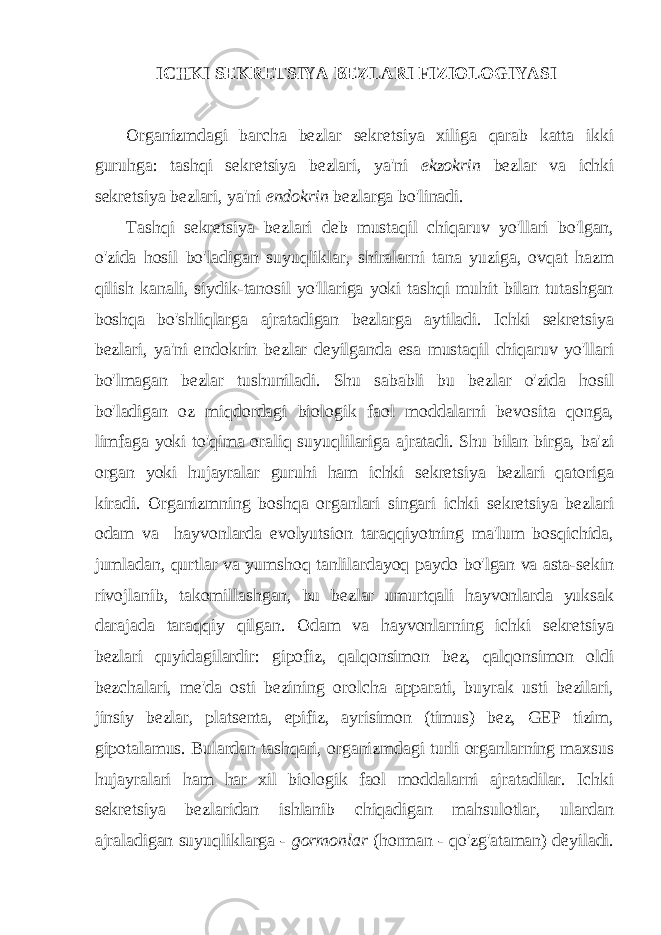  ICHKI SEKRETSIYA BEZLARI FIZIOLOGIYASI Organizmdagi barcha bezlar sekretsiya xiliga qarab katta ikki guruhga: tashqi sekretsiya bezlari, ya&#39;ni ekzokrin bezlar va ichki sekretsiya bezlari, ya&#39;ni endokrin bezlarga bo&#39;linadi. Tashqi sekretsiya bezlari deb mustaqil chiqaruv yo&#39;llari bo&#39;lgan, o&#39;zida hosil bo&#39;ladigan suyuqliklar, shiralarni tana yuziga, ovqat hazm qilish kanali, siydik-tanosil yo&#39;llariga yoki tashqi muhit bilan tutashgan boshqa bo&#39;shliqlarga ajratadigan bezlarga aytiladi. Ichki sekretsiya bezlari, ya&#39;ni endokrin bezlar deyilganda esa mustaqil chiqaruv yo&#39;llari bo&#39;lmagan bezlar tushuniladi. Shu sababli bu bezlar o&#39;zida hosil bo&#39;ladigan oz miqdordagi biologik faol moddalarni bevosita qonga, limfaga yoki to&#39;qima oraliq suyuqlilariga ajratadi. Shu bilan birga, ba&#39;zi organ yoki hujayralar guruhi ham ichki sekretsiya bezlari qatoriga kiradi. Organizmning boshqa organlari singari ichki sekretsiya bezlari odam va hayvonlarda evolyutsion taraqqiyotning ma&#39;lum bosqichida, jumladan, qurtlar va yumshoq tanlilardayoq paydo bo&#39;lgan va asta-sekin rivojlanib, takomillashgan, bu bezlar umurtqali hayvonlarda yuksak darajada taraqqiy qilgan. Odam va hayvonlarning ichki sekretsiya bezlari quyidagilardir: gipofiz, qalqonsimon bez, qalqonsimon oldi bezchalari, me&#39;da osti bezining orolcha apparati, buyrak usti bezilari, jinsiy bezlar, platsenta, epifiz, ayrisimon (timus) bez, GEP tizim, gipotalamus. Bulardan tashqari, organizmdagi turli organlarning maxsus hujayralari ham har xil biologik faol moddalarni ajratadilar. Ichki sekretsiya bezlaridan ishlanib chiqadigan mahsulotlar, ulardan ajraladigan suyuqliklarga - gormonlar (horman - qo&#39;zg&#39;ataman) deyiladi. 