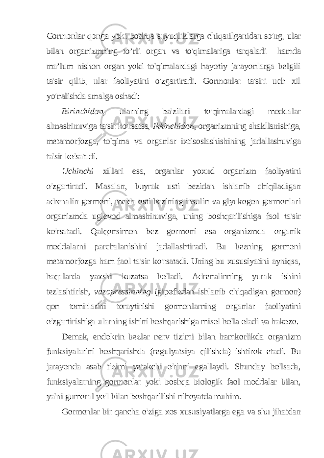 Gormonlar qonga yoki boshqa suyuqliklarga chiqarilganidan so&#39;ng, ular bilan organizmning to’rli organ va to&#39;qimalariga tarqaladi hamda ma’lum nishon organ yoki to&#39;qimalardagi hayotiy jarayonlarga belgili ta&#39;sir qilib, ular faoliyatini o&#39;zgartiradi. Gormonlar ta&#39;siri uch xil yo&#39;nalishda amalga oshadi: Birinchidan , ularning ba&#39;zilari to&#39;qimalardagi moddalar almashinuviga ta&#39;sir ko&#39;rsatsa, Ikkinchidan , organizmning shakllanishiga, metamorfozga, to&#39;qima va organlar ixtisoslashishining jadallashuviga ta&#39;sir ko&#39;satadi. Uchinchi xillari esa, organlar yoxud organizm faoliyatini o&#39;zgartiradi. Masalan, buyrak usti bezidan ishlanib chiqiladigan adrenalin gormoni, me&#39;da osti bezining insulin va glyukogon gormonlari organizmda uglevod almashinuviga, uning boshqarilishiga faol ta&#39;sir ko&#39;rsatadi. Qalqonsimon bez gormoni esa organizmda organik moddalarni parchalanishini jadallashtiradi. Bu bezning gormoni metamorfozga ham faol ta&#39;sir ko&#39;rsatadi. Uning bu xususiyatini ayniqsa, baqalarda yaxshi kuzatsa bo&#39;ladi. Adrenalinning yurak ishini tezlashtirish, vazopressinning (gipofizdan ishlanib chiqadigan gormon) qon tomirlarini toraytirishi gormonlarning organlar faoliyatini o&#39;zgartirishiga ularning ishini boshqarishiga misol bo&#39;la oladi va hakozo. Demak, endokrin bezlar nerv tizimi bilan hamkorlikda organizm funksiyalarini boshqarishda (regulyatsiya qilishda) ishtirok etadi. Bu jarayonda asab tizimi yetakchi o&#39;rinni egallaydi. Shunday bo&#39;lsada, funksiyalarning gormonlar yoki boshqa biologik faol moddalar bilan, ya&#39;ni gumoral yo&#39;l bilan boshqarilishi nihoyatda muhim. Gormonlar bir qancha o&#39;ziga xos xususiyatlarga ega va shu jihatdan 