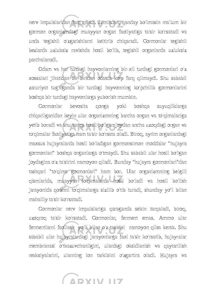 nerv impulslaridan farq qiladi. Jumladan, qanday bo&#39;lmasin ma&#39;lum bir gormon organizmdagi muayyan organ faoliyatiga ta&#39;sir ko&#39;rsatadi va unda tegishli o&#39;zgarishlarni keltirib chiqaradi. Gormonlar tegishli bezlarda uzluksiz ravishda hosil bo&#39;lib, tegishli organlarda uzluksiz parchalanadi. Odam va har turdagi hayvonlarning bir-xil turdagi gormonlari o&#39;z xossalari jihatidan bir-biridan odatda ko&#39;p farq qilmaydi. Shu sababli zaruriyat tug&#39;ilganda bir turdagi hayvonning ko&#39;pchilik gormonlarini boshqa bir turdagi hayvonlarga yuborish mumkin. Gormonlar bevosita qonga yoki boshqa suyuqliklarga chiqarilganidan keyin ular organizmning barcha organ va to&#39;qimalariga yetib boradi va shu tariqa hosil bo&#39;lgan joydan ancha uzoqdagi organ va to&#39;qimalar faoliyatiga ham ta&#39;sir ko&#39;rsata oladi. Biroq, ayrim organlardagi maxsus hujayralarda hosil bo&#39;ladigan gormonsimon moddalar &#34;hujayra gormonlari&#34; boshqa organlarga o&#39;tmaydi. Shu sababli ular hosil bo&#39;lgan joydagina o&#39;z ta&#39;sirini namoyon qiladi. Bunday &#34;hujayra gormonlari&#34;dan tashqari &#34;to&#39;qima gormonlari&#34; ham bor. Ular organizmning belgili qismlarida, muayyan to&#39;qimalarda hosil bo&#39;ladi va hosil bo&#39;lish jarayonida qo&#39;shni to&#39;qimalarga sizilib o&#39;tib turadi, shunday yo’l bilan mahalliy ta&#39;sir ko&#39;rsatadi. Gormonlar nerv impulslariga qaraganda sekin tarqaladi, biroq, uzoqroq ta&#39;sir ko&#39;rsatadi. Gormonlar, ferment emas. Ammo ular fermentlarni faollash yo&#39;li bilan o&#39;z tasirini namoyon qilsa kerak. Shu sababli ular hujayralardagi jarayonlarga faol ta&#39;sir ko&#39;rsatib, hujayralar membranasi o&#39;tkazuvchanligini, ulardagi oksidlanish va qaytarilish reaksiyalarini, ularning ion tarkibini o&#39;zgartira oladi. Hujayra va 