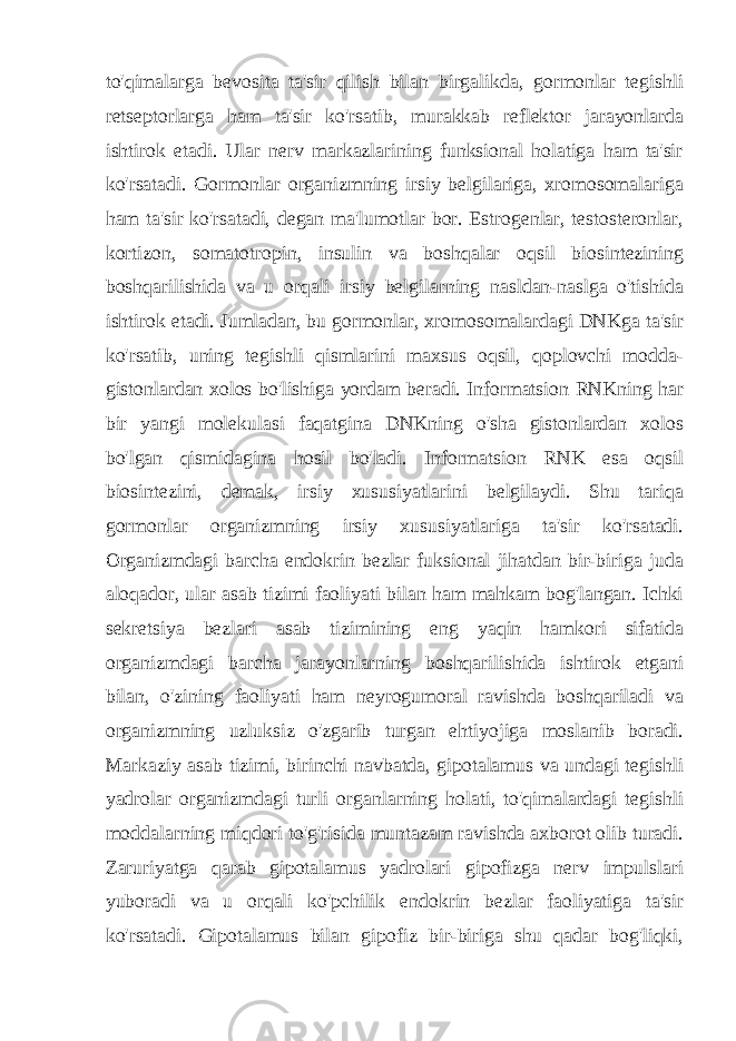 to&#39;qimalarga bevosita ta&#39;sir qilish bilan birgalikda, gormonlar tegishli retseptorlarga ham ta&#39;sir ko&#39;rsatib, murakkab reflektor jarayonlarda ishtirok etadi. Ular nerv markazlarining funksional holatiga ham ta&#39;sir ko&#39;rsatadi. Gormonlar organizmning irsiy belgilariga, xromosomalariga ham ta&#39;sir ko&#39;rsatadi, degan ma&#39;lumotlar bor. Estrogenlar, testosteronlar, kortizon, somatotropin, insulin va boshqalar oqsil biosintezining boshqarilishida va u orqali irsiy belgilarning nasldan-naslga o&#39;tishida ishtirok etadi. Jumladan, bu gormonlar, xromosomalardagi DNKga ta&#39;sir ko&#39;rsatib, uning tegishli qismlarini maxsus oqsil, qoplovchi modda- gistonlardan xolos bo&#39;lishiga yordam beradi. Informatsion RNKning har bir yangi molekulasi faqatgina DNKning o&#39;sha gistonlardan xolos bo&#39;lgan qismidagina hosil bo&#39;ladi. Informatsion RNK esa oqsil biosintezini, demak, irsiy xususiyatlarini belgilaydi. Shu tariqa gormonlar organizmning irsiy xususiyatlariga ta&#39;sir ko&#39;rsatadi. Organizmdagi barcha endokrin bezlar fuksional jihatdan bir-biriga juda aloqador, ular asab tizimi faoliyati bilan ham mahkam bog&#39;langan. Ichki sekretsiya bezlari asab tizimining eng yaqin hamkori sifatida organizmdagi barcha jarayonlarning boshqarilishida ishtirok etgani bilan, o&#39;zining faoliyati ham neyrogumoral ravishda boshqariladi va organizmning uzluksiz o&#39;zgarib turgan ehtiyojiga moslanib boradi. Markaziy asab tizimi, birinchi navbatda, gipotalamus va undagi tegishli yadrolar organizmdagi turli organlarning holati, to&#39;qimalardagi tegishli moddalarning miqdori to&#39;g&#39;risida muntazam ravishda axborot olib turadi. Zaruriyatga qarab gipotalamus yadrolari gipofizga nerv impulslari yuboradi va u orqali ko&#39;pchilik endokrin bezlar faoliyatiga ta&#39;sir ko&#39;rsatadi. Gipotalamus bilan gipofiz bir-biriga shu qadar bog&#39;liqki, 