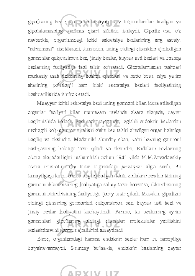 gipofizning bez qismi boshdan-oyoq nerv to&#39;qimalaridan tuzilgan va gipotalamusning ajralmas qismi sifatida ishlaydi. Gipofiz esa, o&#39;z navbatida, organizmdagi ichki sekretsiya bezlarining eng asosiy, &#34;rahnamosi&#34; hisoblanadi. Jumladan, uning oldingi qismidan ajraladigan gormonlar qalqonsimon bez, jinsiy bezlar, buyrak usti bezlari va boshqa bezlarning faoliyatiga faol ta&#39;sir ko&#39;rsatadi. Gipotalamusdan tashqari markaziy asab tizimining boshqa qismlari va hatto bosh miya yarim sharining po’stlog’i ham ichki sekretsiya bezlari faoliyatining boshqarilishida ishtirok etadi. Muayyan ichki sekretsiya bezi uning gormoni bilan idora etiladigan organlar faoliyati bilan muntazam ravishda o&#39;zaro aloqada, qaytar bog&#39;lanishida bo&#39;ladi. Boshqacha aytganda, tegishli endokrin bezlardan nechog&#39;li ko&#39;p gormon ajralishi o&#39;sha bez ta&#39;siri o&#39;tadigan organ holatiga bog&#39;liq va aksincha. Modomiki shunday ekan, ya&#39;ni bezning gormoni boshqasining holatiga ta&#39;sir qiladi va aksincha. Endokrin bezlarning o&#39;zaro aloqadorligini tushuntirish uchun 1941 yilda M.M.Zavodovskiy o&#39;zaro musbat-manfiy ta&#39;sir to&#39;g&#39;risidagi prinsipini olg&#39;a surdi. Bu tamoyilgaqa ko&#39;ra, o&#39;zaro bog&#39;liq bo&#39;lgan ikkita endokrin bezdan birining gormoni ikkinchisining faoliyatiga salbiy ta&#39;sir ko&#39;rsatsa, ikkinchisining gormoni birinchisining faoliyatiga ijobiy ta&#39;sir qiladi. Masalan, gipofizni oldingi qismining gormonlari qalqonsimon bez, buyrak usti bezi va jinsiy bezlar faoliyatini kuchaytiradi. Ammo, bu bezlarning ayrim gormonlari gipofizning oldingi qismidan molekulalar yetilishini tezlashtiruvchi gormon ajralishini susaytiradi. Biroq, organizmdagi hamma endokrin bezlar ham bu tamoyilga bo&#39;ysinavermaydi. Shunday bo&#39;lsa-da, endokrin bezlarning qaytar 