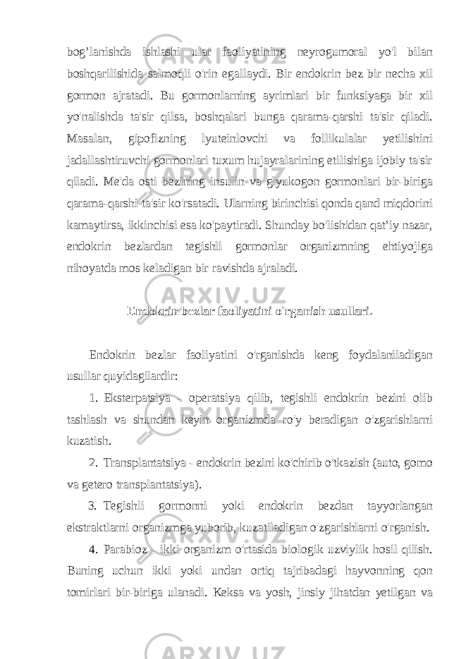 bog’lanishda ishlashi ular faoliyatining neyrogumoral yo&#39;l bilan boshqarilishida salmoqli o&#39;rin egallaydi. Bir endokrin bez bir necha xil gormon ajratadi. Bu gormonlarning ayrimlari bir funksiyaga bir xil yo&#39;nalishda ta&#39;sir qilsa, boshqalari bunga qarama-qarshi ta&#39;sir qiladi. Masalan, gipofizning lyuteinlovchi va follikulalar yetilishini jadallashtiruvchi gormonlari tuxum hujayralarining etilishiga ijobiy ta&#39;sir qiladi. Me&#39;da osti bezining insulin va glyukogon gormonlari bir-biriga qarama-qarshi ta&#39;sir ko&#39;rsatadi. Ularning birinchisi qonda qand miqdorini kamaytirsa, ikkinchisi esa ko&#39;paytiradi. Shunday bo&#39;lishidan qat’iy nazar, endokrin bezlardan tegishli gormonlar organizmning ehtiyojiga nihoyatda mos keladigan bir ravishda ajraladi. Endokrin bezlar faoliyatini o&#39;rganish usullari. Endokrin bezlar faoliyatini o&#39;rganishda keng foydalaniladigan usullar quyidagilardir: 1. Eksterpatsiya - operatsiya qilib, tegishli endokrin bezini olib tashlash va shundan keyin organizmda ro&#39;y beradigan o&#39;zgarishlarni kuzatish. 2. Transplantatsiya - endokrin bezini ko&#39;chirib o&#39;tkazish (auto, gomo va getero transplantatsiya). 3. Tegishli gormonni yoki endokrin bezdan tayyorlangan ekstraktlarni organizmga yuborib, kuzatiladigan o&#39;zgarishlarni o&#39;rganish. 4. Parabioz - ikki organizm o&#39;rtasida biologik uzviylik hosil qilish. Buning uchun ikki yoki undan ortiq tajribadagi hayvonning qon tomirlari bir-biriga ulanadi. Keksa va yosh, jinsiy jihatdan yetilgan va 