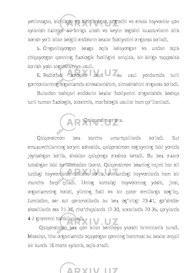 yetilmagan, bichilgan va bichilmagan, urg&#39;ochi va erkak hayvonlar qon aylanish tizimini bir-biriga ulash va keyin tegishli kuzatuvlarni olib borish yo&#39;li bilan belgili endokrin bezlar faoliyatini o&#39;rgansa bo&#39;ladi. 5. O&#39;rganilayotgan bezga oqib kelayotgan va undan oqib chiqayotgan qonning fizologik faolligini aniqlab, bir-biriga taqqoslab ko&#39;rish yoki angiostamiya usuli. 6. Radiofaol izotoplar usuli - bu usul yordamida turli gormonlarning organizmda sintezlanishini, almashishini o&#39;rgansa bo&#39;ladi. Bulardan tashqari endokrin bezlar faoliyatini o&#39;rganishda boshqa turli-tuman fizologik, bioximik, morfologik usullar ham qo’llaniladi. Qalqonsimon bez. Qalqonsimon bez barcha umurtqalilarda bo&#39;ladi. Sut emuzuvchilarning bo&#39;yni sohasida, qalqonsimon tog&#39;ayning ikki yonida joylashgan bo&#39;lib, shaklan qalqonga o&#39;xshab ketadi. Bu bez o&#39;zaro tutashgan ikki bo&#39;lakchadan iborat. Qalqonsimon bezning hajmi har xil turdagi hayvonlarda turlicha bo&#39;lib, bir turdagi hayvonlarda ham bir muncha farq qiladi. Uning kattaligi hayvonning yoshi, jinsi, organizmning holati, yilning fasli va bir qator omillarga bog&#39;liq. Jumladan, ser sut qoramollarda bu bez og’irligi 23-41, go’shtdor shoxlilarda esa 21-36, cho’chqalarda 12-30, arxarlarda 20-35, qo&#39;ylarda 4-7 grammni tashkil qiladi. Qalqonsimon bez qon bilan benihoya yaxshi ta&#39;minlanib turadi. Masalan, itlar organizmida oqayotgan qonning hammasi bu bezlar orqali bir kunda 16 marta aylanib, oqib o&#39;tadi. 