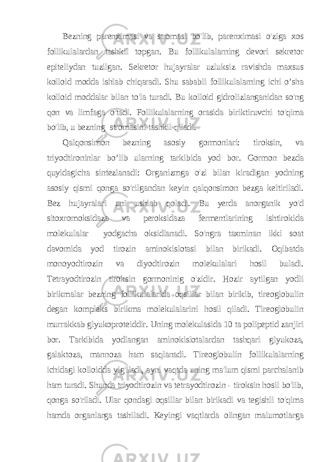 Bezning parenximasi va stromasi bo&#39;lib, parenximasi o&#39;ziga xos follikulalardan tashkil topgan. Bu follikulalarning devori sekretor epiteliydan tuzilgan. Sekretor hujayralar uzluksiz ravishda maxsus kolloid modda ishlab chiqaradi. Shu sababli follikulalarning ichi o’sha kolloid moddalar bilan to&#39;la turadi. Bu kolloid gidrolizlanganidan so&#39;ng qon va limfaga o&#39;tadi. Follikulalarning orasida biriktiruvchi to&#39;qima bo&#39;lib, u bezning stromasini tashkil qiladi. Qalqonsimon bezning asosiy gormonlari: tiroksin, va triyodtironinlar bo’lib ularning tarkibida yod bor. Gormon bezda quyidagicha sintezlanadi: Organizmga o&#39;zi bilan kiradigan yodning asosiy qismi qonga so&#39;rilgandan keyin qalqonsimon bezga keltiriladi. Bez hujayralari uni ushlab qoladi. Bu yerda anorganik yo&#39;d sitoxromoksidaza va peroksidaza fermentlarining ishtirokida molekulalar yodgacha oksidlanadi. So&#39;ngra taxminan ikki soat davomida yod tirozin aminokislotasi bilan birikadi. Oqibatda monoyodtirozin va diyodtirozin molekulalari hosil buladi. Tetrayodtirozin tiroksin gormoninig o&#39;zidir. Hozir aytilgan yodli birikmalar bezning follikulalarida oqsillar bilan birikib, tireoglobulin degan kompleks birikma molekulalarini hosil qiladi. Tireoglobulin murrakkab glyukoproteiddir. Uning molekulasida 10 ta polipeptid zanjiri bor. Tarkibida yodlangan aminokislotalardan tashqari glyukoza, galaktoza, mannoza ham saqlanadi. Tireoglobulin follikulalarning ichidagi kolloidda yig&#39;iladi, ayni vaqtda uning ma&#39;lum qismi parchalanib ham turadi. Shunda triyodtirozin va tetrayodtirozin - tiroksin hosil bo&#39;lib, qonga so&#39;riladi. Ular qondagi oqsillar bilan birikadi va tegishli to&#39;qima hamda organlarga tashiladi. Keyingi vaqtlarda olingan malumotlarga 