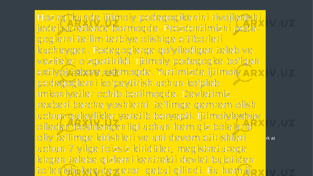 Add your words here, according to your need to draw the text box size. Please read the instructions and more work at the end of the manual template. Hozirgi kunda ijtimoiy pedagogikanini rivojlanishi jadal suratlarda bormoqda. Prezdentimizni peda - goglarni ta&#39;lim tarbiya olishiga e&#39;tiborlari kuchaygan. Pedagoglarga qo&#39;yiladigan talab va vazifalar o&#39;zgartirildi. Ijtimoiy pedagogka bo&#39;lgan extiyoj tobora oshmoqda. Yurtimizda ijtimoiy pedagoglarni ko&#39;paytirish uchun ko&#39;plab imkoniyatlar ochib berilmoqda. Davlatimiz raxbari barcha yoshlarni ta&#39;limga qamram olish uchun qulayliklar yaratib beryapti. Ijtimoiylashuv oiladan boshlanganligi uchun ham qiz bolalarni oliy ta&#39;limga kirishlari va uni davom etirishlari uchun 7 yilga foizsiz kiriditlar, magistraturaga kirgan talaba qizlarni kantrakti davlat bujetidan to&#39;lanishi haqida qaror qabul qilindi. Bu ham ij - timiy pedagogikani yutug&#39;i desak bo&#39;ladi. 