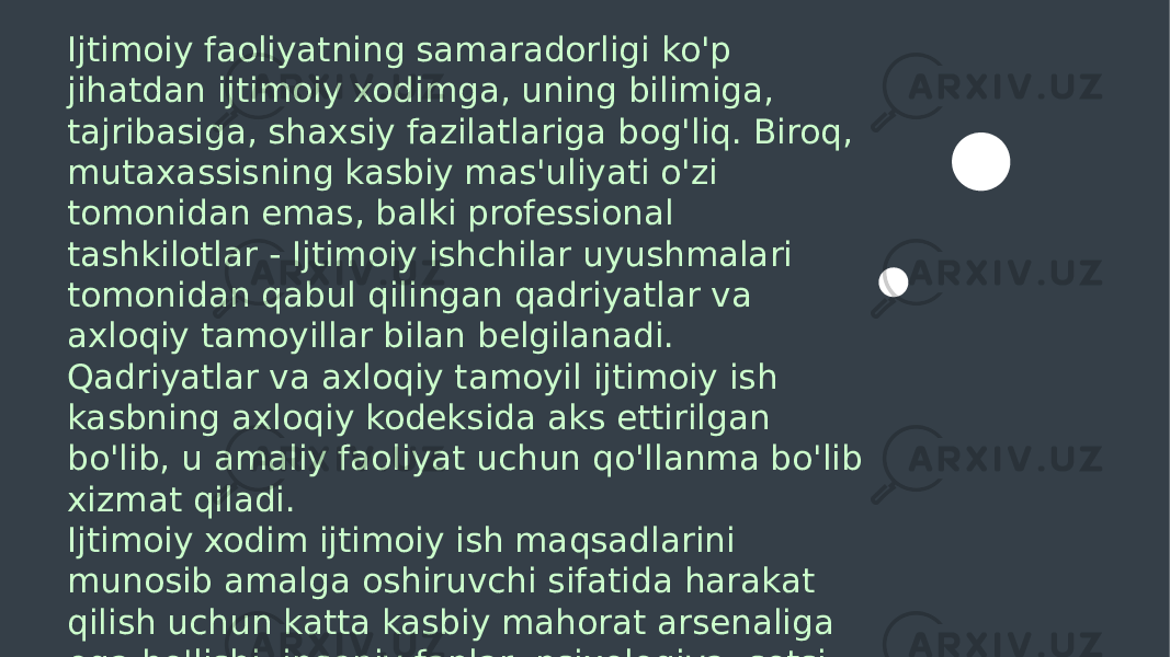  Ijtimoiy faoliyatning samaradorligi ko&#39;p jihatdan ijtimoiy xodimga, uning bilimiga, tajribasiga, shaxsiy fazilatlariga bog&#39;liq. Biroq, mutaxassisning kasbiy mas&#39;uliyati o&#39;zi tomonidan emas, balki professional tashkilotlar - Ijtimoiy ishchilar uyushmalari tomonidan qabul qilingan qadriyatlar va axloqiy tamoyillar bilan belgilanadi. Qadriyatlar va axloqiy tamoyil ijtimoiy ish kasbning axloqiy kodeksida aks ettirilgan bo&#39;lib, u amaliy faoliyat uchun qo&#39;llanma bo&#39;lib xizmat qiladi. Ijtimoiy xodim ijtimoiy ish maqsadlarini munosib amalga oshiruvchi sifatida harakat qilish uchun katta kasbiy mahorat arsenaliga ega bo&#39;lishi, insoniy fanlar: psixologiya, sotsi - ologiya, pedagogika, huquq sohasida chuqur bilimga ega bo&#39;lishi kerak. 