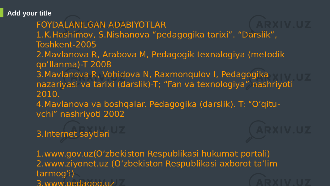 Add your title FOYDALANILGAN ADABIYOTLAR 1.K.Hashimov, S.Nishanova “pedagogika tarixi”. “Darslik”, Toshkent-2005 2.Mavlanova R, Arabova M, Pedagogik texnalogiya (metodik qo’llanma)-T 2008 3.Mavlanova R, Vohidova N, Raxmonqulov I, Pedagogika nazariyasi va tarixi (darslik)-T; “Fan va texnologiya” nashriyoti 2010. 4.Mavlanova va boshqalar. Pedagogika (darslik). T: “O’qitu - vchi” nashriyoti 2002 3.Internet saytlari 1.www.gov.uz(O’zbekiston Respublikasi hukumat portali) 2.www.ziyonet.uz (O’zbekiston Respublikasi axborot ta’lim tarmog’i) 3.www.pedagog.uz 4.www.natlib.uz (O’zbekiston Milliy kutubxonasi) 5.www.eduportal.uz(Axborot-ta’lim resurslari) 