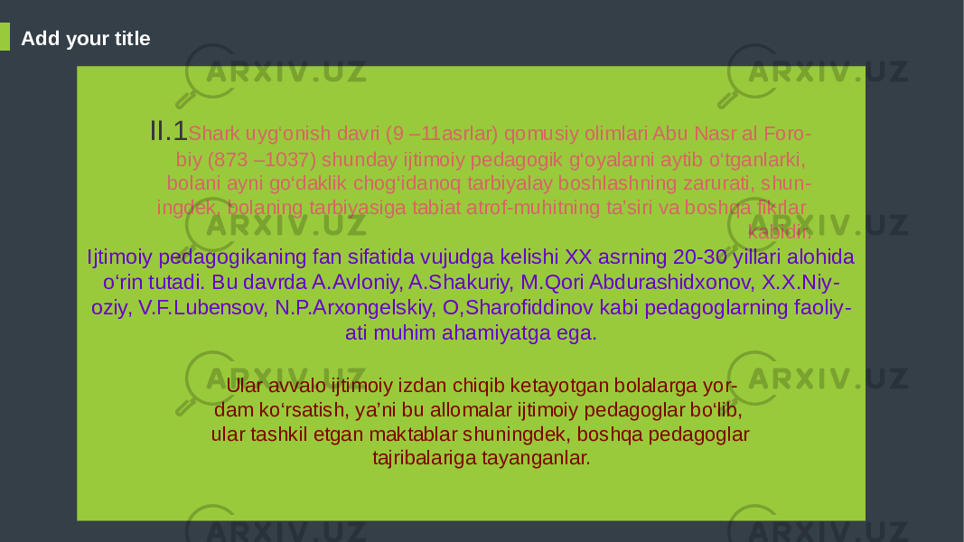 Add your title Ijtimoiy pedagogikaning fan sifatida vujudga kelishi XX asrning 20-30 yillari alohida o‘rin tutadi. Bu davrda A.Avloniy, A.Shakuriy, M.Qori Abdurashidxonov, X.X.Niy - oziy, V.F.Lubensov, N.P.Arxongelskiy, O,Sharofiddinov kabi pedagoglarning faoliy - ati muhim ahamiyatga ega.II.1 Shark uyg‘onish davri (9 –11asrlar) qomusiy olimlari Abu Nasr al Foro - biy (873 –1037) shunday ijtimoiy pedagogik g‘oyalarni aytib o‘tganlarki, bolani ayni go‘daklik chog‘idanoq tarbiyalay boshlashning zarurati, shun - ingdek, bolaning tarbiyasiga tabiat atrof-muhitning ta’siri va boshqa fikrlar kabidir. Ular avvalo ijtimoiy izdan chiqib ketayotgan bolalarga yor - dam ko‘rsatish, ya’ni bu allomalar ijtimoiy pedagoglar bo‘lib, ular tashkil etgan maktablar shuningdek, boshqa pedagoglar tajribalariga tayanganlar. 