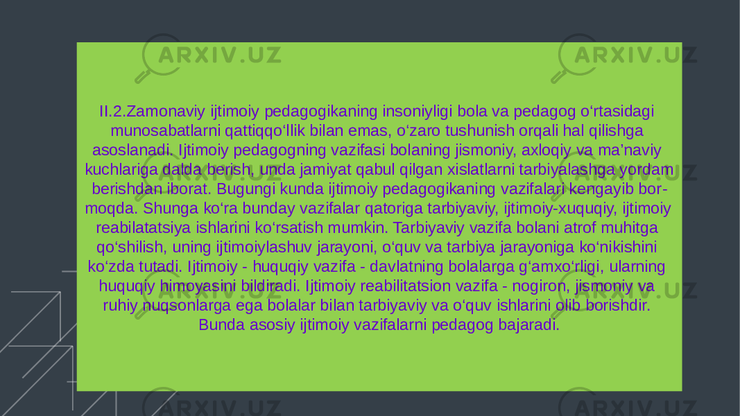 Add your title II.2.Zamonaviy ijtimoiy pedagogikaning insoniyligi bola va pedagog o‘rtasidagi munosabatlarni qattiqqo‘llik bilan emas, o‘zaro tushunish orqali hal qilishga asoslanadi. Ijtimoiy pedagogning vazifasi bolaning jismoniy, axloqiy va ma’naviy kuchlariga dalda berish, unda jamiyat qabul qilgan xislatlarni tarbiyalashga yordam berishdan iborat. Bugungi kunda ijtimoiy pedagogikaning vazifalari kengayib bor - moqda. Shunga ko‘ra bunday vazifalar qatoriga tarbiyaviy, ijtimoiy-xuquqiy, ijtimoiy reabilatatsiya ishlarini ko‘rsatish mumkin. Tarbiyaviy vazifa bolani atrof muhitga qo‘shilish, uning ijtimoiylashuv jarayoni, o‘quv va tarbiya jarayoniga ko‘nikishini ko‘zda tutadi. Ijtimoiy - huquqiy vazifa - davlatning bolalarga g‘amxo‘rligi, ularning huquqiy himoyasini bildiradi. Ijtimoiy reabilitatsion vazifa - nogiron, jismoniy va ruhiy nuqsonlarga ega bolalar bilan tarbiyaviy va o‘quv ishlarini olib borishdir. Bunda asosiy ijtimoiy vazifalarni pedagog bajaradi. 