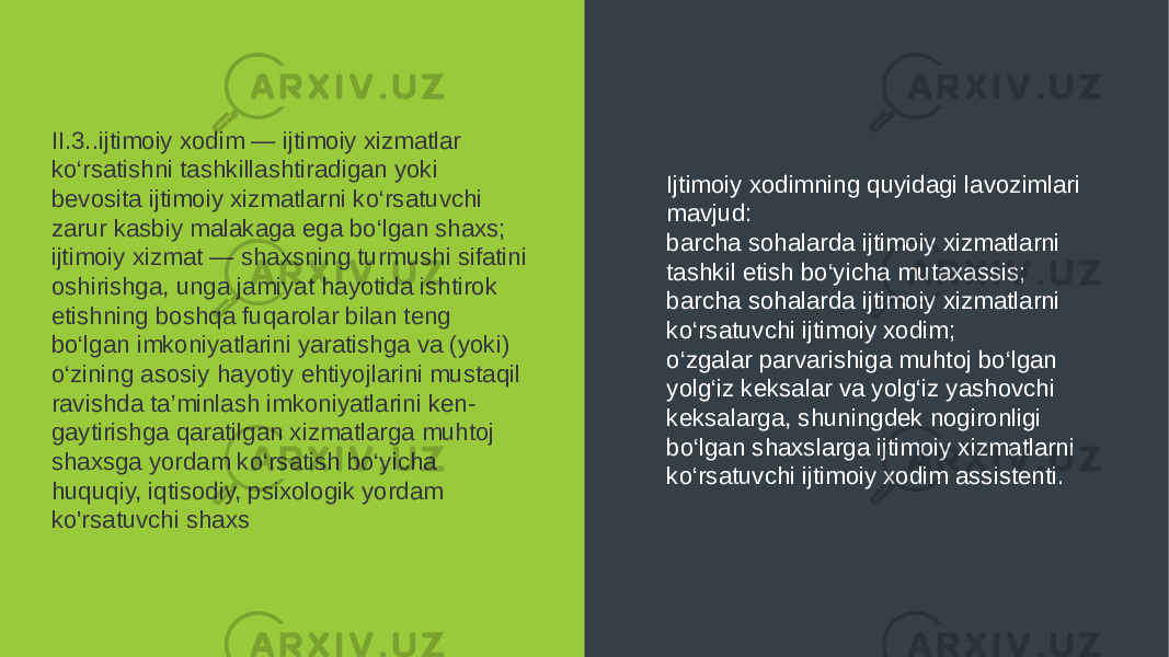 II.3..ijtimoiy xodim — ijtimoiy xizmatlar ko‘rsatishni tashkillashtiradigan yoki bevosita ijtimoiy xizmatlarni ko‘rsatuvchi zarur kasbiy malakaga ega bo‘lgan shaxs; ijtimoiy xizmat — shaxsning turmushi sifatini oshirishga, unga jamiyat hayotida ishtirok etishning boshqa fuqarolar bilan teng bo‘lgan imkoniyatlarini yaratishga va (yoki) o‘zining asosiy hayotiy ehtiyojlarini mustaqil ravishda ta’minlash imkoniyatlarini ken - gaytirishga qaratilgan xizmatlarga muhtoj shaxsga yordam ko‘rsatish bo‘yicha huquqiy, iqtisodiy, psixologik yordam ko&#39;rsatuvchi shaxs Ijtimoiy xodimning quyidagi lavozimlari mavjud: barcha sohalarda ijtimoiy xizmatlarni tashkil etish bo‘yicha mutaxassis; barcha sohalarda ijtimoiy xizmatlarni ko‘rsatuvchi ijtimoiy xodim; o‘zgalar parvarishiga muhtoj bo‘lgan yolg‘iz keksalar va yolg‘iz yashovchi keksalarga, shuningdek nogironligi bo‘lgan shaxslarga ijtimoiy xizmatlarni ko‘rsatuvchi ijtimoiy xodim assistenti. 